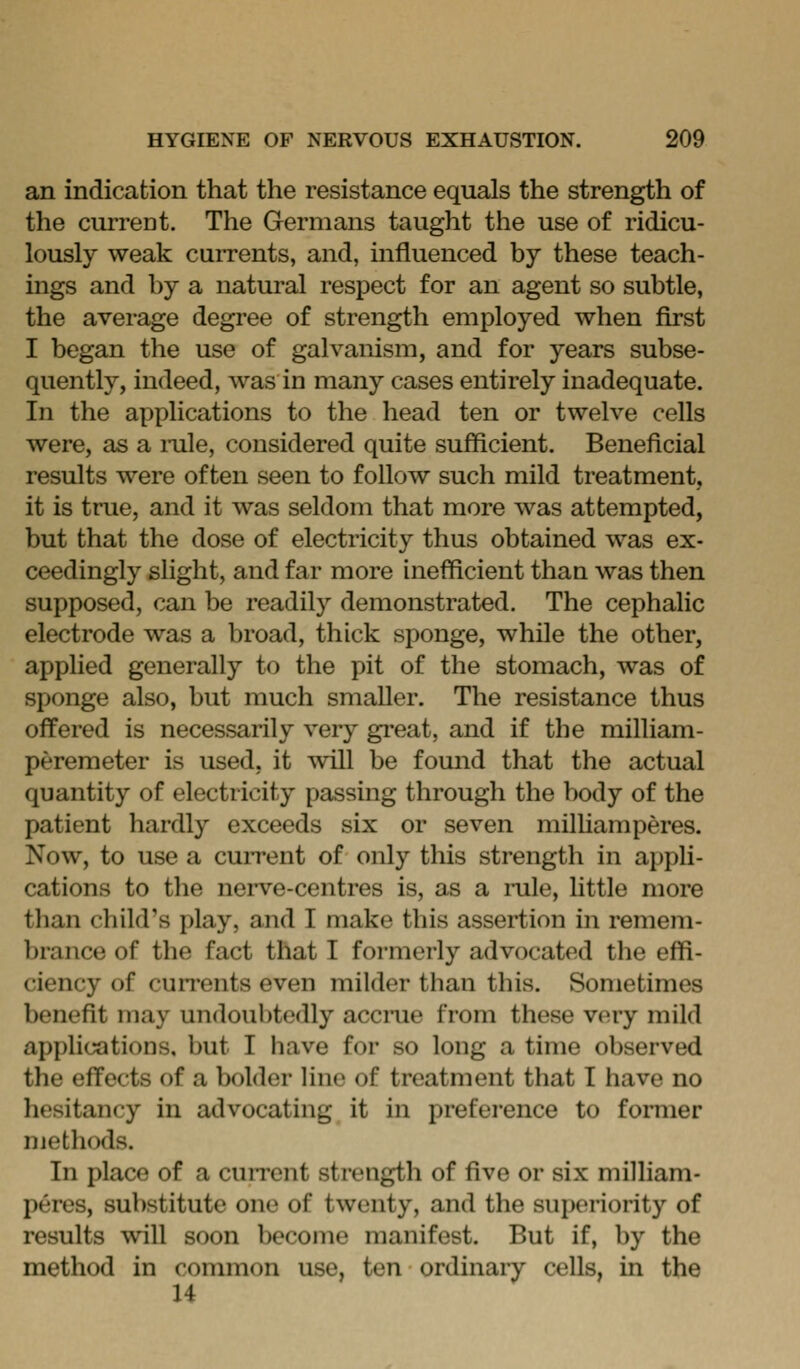 an indication that the resistance equals the strength of the current. The Germans taught the use of ridicu- lously weak currents, and, influenced by these teach- ings and by a natural respect for an agent so subtle, the average degree of strength employed when first I began the use of galvanism, and for years subse- quently, indeed, was in many cases entirely inadequate. In the applications to the head ten or twelve cells were, as a rale, considered quite sufficient. Beneficial results were often seen to follow such mild treatment, it is true, and it was seldom that more was attempted, but that the dose of electricity thus obtained was ex- ceedingly slight, and far more inefficient than was then supposed, can be readily demonstrated. The cephalic electrode was a broad, thick sponge, while the other, applied generally to the pit of the stomach, was of sponge also, but much smaller. The resistance thus offered is necessarily very great, and if the milliam- peremeter is used, it will be found that the actual quantity of electricity passing through the body of the patient hardly exceeds six or seven milUamperes. Now, to use a cuiTent of only this strength in appli- cations to the nerve-centres is, as a rale, little more than child's play, and I make this assertion in remem- brance of the fact that I formerly advocated the effi- ciency of currents even milder than this. Sometimes benefit may undoubtedly acciTie from these very mild applications, but I have for so long a time observed the effects of a bolder line of treatment that I have no hesitancy in advocating it in preference to former methods. In place of a current strength of five or six milliam- peres, substitute one of twenty, and the superiority of results will soon become manifest. But if, by the method in common use, ten ordinary cells, in the 14