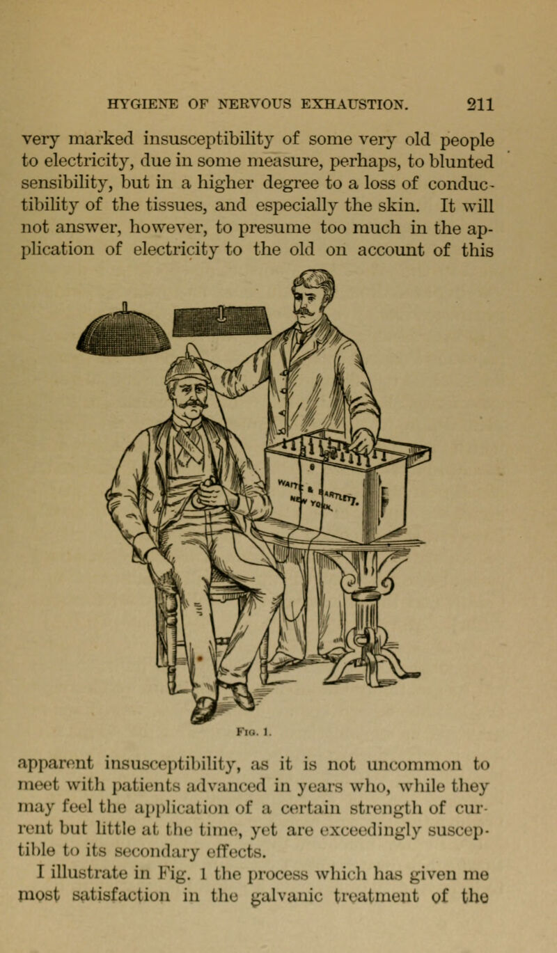 very marked insusceptibility of some very old people to electricity, due in some measure, perhaps, to blunted sensibility, but in a higher degree to a loss of conduc- tibility of the tissues, and especially the skin. It will not answer, liowever, to presume too much in the ap- plication of electricity to the old on account of this Fio. 1. apparent insusceptibility, as it is not unconmion to meet with patients advanced in years who, wliile they may feel the ajJpHcation of a certain strength of cur- rent but httle at the time, yet are exceedingly suscep- tible to its secondary effects. I illustrate in Fig. 1 tlie i)rocess which has given me most satisfaction in the galvanic treatment of the