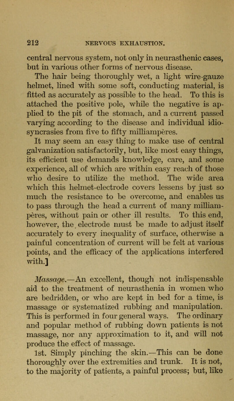 central nervous system, not only in neurasthenic cases, but in various other forms of nervous disease. The hair being thoroughly wet, a light ^vire-gauze helmet, lined with some soft, conductiag material, is fitted as accurately as possible to the head. To this is attached the positive pole, while the negative is ap- phed to the pit of the stomach, and a current passed varying according to the disease and individual idio- syncrasies from five to fifty miUiamperes. It may seem an easy tiling to make use of central galvanization satisfactorily, but, Uke most easy things, its efficient use demands knowledge, care, and some experience, all of which are within easy reach of those who desire to utilize the method. The wide area which this helmet-electrode covers lessens by just so much the resistance to be overcome, and enables us to pass through the head a current of many miUiam- peres, without pain or other ill results. To this end, however, the electrode nmst be made to adjust itself accurately to every inequality of surface, otherwise a painful concentration of current will be felt at various points, and the efficacy of the apphcations interfered with.] Massage.—An excellent, though not indispensable aid to the treatment of neurasthenia in women who are bedridden, or who are kept in bed for a time, is massage or systematized rubbing and manij)ulation. This is performed in four general ways. The ordinary and popular method of nibbing down patients is not massage, nor any approximation to it, and vviU not produce the effect of massage. 1st. Simply pinching the skin.—This can be done thoroughly over the extremities and trunk. It is not, to the majority of patients, a painful process; but, like
