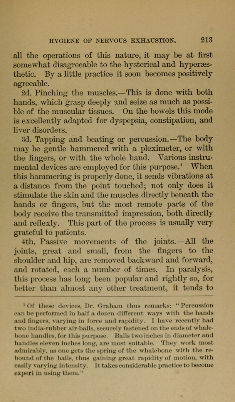 all the operations of this natm-e, it may be at first somewhat disagi'eeable to the hysterical and hypera^s- thetic. By a little practice it soon becomes positively agreeable. 2d. Pinching the muscles.—This is done with both hands, which grasp deeply and seize as much as possi- ble of the muscular tissues. On the bowels this mode is excellently adapted for dyspepsia, constipation, and liver disorders. 3d. Tapping and beating or percussion.—The body may be gentle hammered with a pleximeter, or with tile fingers, or with the whole hand. Various instiTi- mental devices are employed for this pm-pose.' When this hammering is properly done, it sends vibrations at a distance from the point touched; not only does it stimulate the skin and the muscles directly beneath the hands or fingers, but the most remote parts of the body receive the transmitted impression, both directly and reflexly. This part of the process is usually very grateful to patients. 4th. Passive movements of the joints.—All the joints, great and small, from the fingei*s to the shoulder and hip, are removed backward and forward, and rotated, each a number of times. In paralysis, this process has long been popular and rightly so, for better than almost any other treatment, it tends to 'Of tlH'H(! (l('vi('<'s, Dr. <ir;ili;iiii thus n-iiiarkH: Percussion ••;m b»? pcrforiiu'd ill half a <lo/.cii (lifTcrfiit ways with the hands and fnii^ers, varyiiii^ in force and rai>idity. I have recently had tw(» india-rubber air-balls, s<'eurely fastened on tlie ends of whale- bone handles, for this purpose. Jialls two inches in diameter and handles eleven inches lonj^, are most suitable. They work most luhnirably. as one jjets the springe of the whalel)one with tlie re- bound of the balls, thus ^ainin^; ^reat rapidity of motion, with easily varying' intensity. It takes conaiderable practice to become expert iu using them.