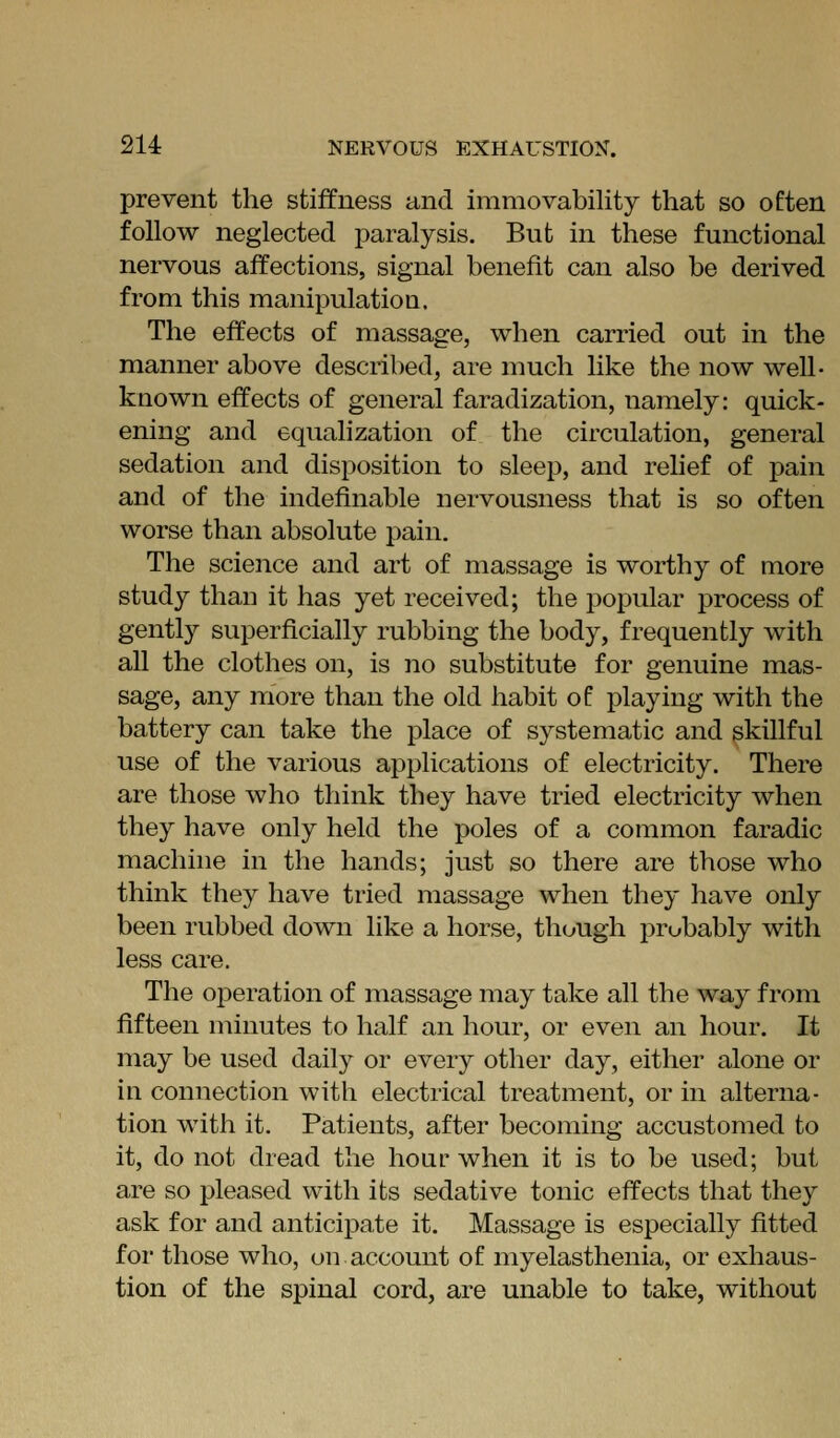 prevent the stiffness and immovability that so often follow neglected paralysis. But in these functional nervous affections, signal benefit can also be derived from this manipulation. The effects of massage, when carried out in the manner above described, are nmch like the now well- known effects of general faradization, namely: quick- ening and equalization of the circulation, general sedation and disposition to sleep, and relief of pain and of the indefinable nervousness that is so often worse than absolute pain. The science and art of massage is worthy of more study than it has yet received; the j)opular process of gently superficially rubbing the body, frequently with all the clothes on, is no substitute for genuine mas- sage, any more than the old habit of playing with the battery can take the place of systematic and skillful use of the various applications of electricity. There are those who think they have tried electricity when they have only held the poles of a common faradic machine in the hands; just so there are those who think they have tried massage when they have only been rubbed down like a horse, though probably with less care. The operation of massage may take all the way from fifteen minutes to half an hour, or even an hour. It may be used daily or every other day, either alone or in connection with electrical treatment, or in alterna- tion with it. Patients, after becoming accustomed to it, do not dread the hour when it is to be used; but are so pleased with its sedative tonic effects that they ask for and anticipate it. Massage is especially fitted for those who, on account of myelasthenia, or exhaus- tion of the spinal cord, are unable to take, without