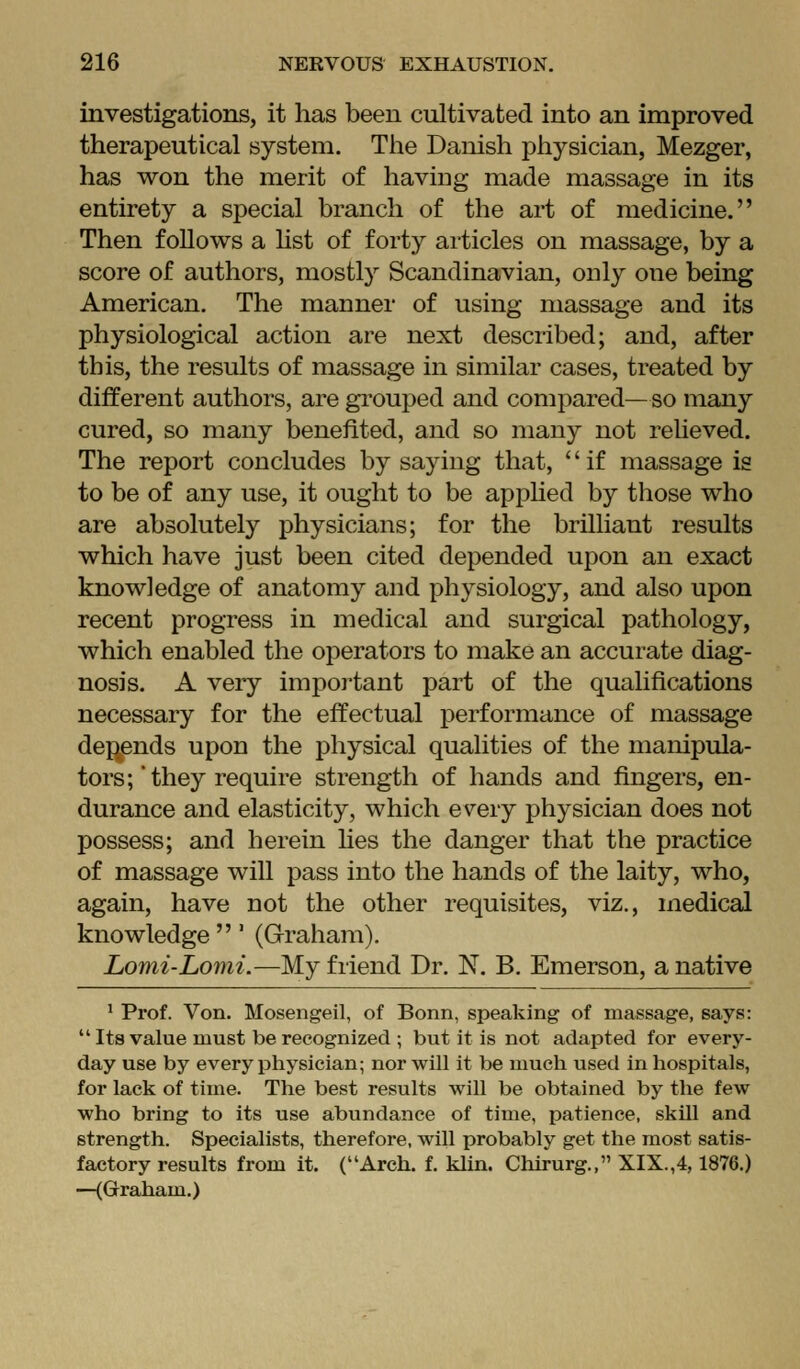 investigations, it has been cultivated into an improved therapeutical system. The Danish physician, Mezger, has won the merit of having made massage in its entirety a special branch of the art of medicine. Then follows a hst of forty articles on massage, by a score of authors, mostly Scandinavian, ouly one being American. The manner of using massage and its physiological action are next described; and, after this, the results of massage in similar cases, treated by different authors, are grouped and compared— so many cured, so many benefited, and so many not reUeved. The report concludes by saying that, '' if massage is to be of any use, it ought to be apphed by those who are absolutely physicians; for the brilliant results which have just been cited depended upon an exact knowledge of anatomy and physiology, and also upon recent progress in medical and surgical pathology, which enabled the operators to make an accurate diag- nosis. A very impoi-tant part of the qualifications necessary for the effectual performance of massage depends upon the physical qualities of the manipula- tors;'they require strength of hands and fingers, en- durance and elasticity, which every physician does not possess; and herein lies the danger that the practice of massage will pass into the hands of the laity, who, again, have not the other requisites, viz., medical knowledge ' (Graham). Lomi-Lomi.—My friend Dr. N. B. Emerson, a native ' Prof. Von. Mosengeil, of Bonn, speaking of massage, says:  Its value must be recognized ; but it is not adapted for every- day use by every physician; nor-will it be much used in hospitals, for lack of time. The best results will be obtained by the few who bring to its use abundance of time, patience, skill and strength. Specialists, therefore, will probably get the most satis- factory results from it. (Arch. f. klin. Chirurg., XIX.,4,1876.) —(Graham.)