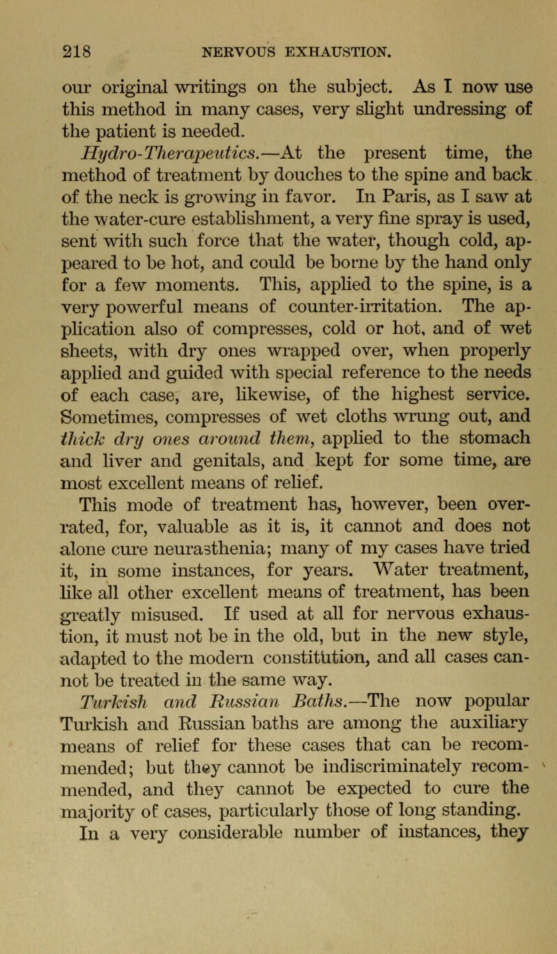 our original writings on the subject. As I now use this method in many cases, very sKght undressing of the patient is needed. Hydro-Therapeutics.—At the present time, the method of treatment by douches to the spine and back of the neck is growing in favor. In Paris, as I saw at the water-cure estabhshment, a very fine spray is used, sent with such force that the water, though cold, ap- peared to be hot, and could be borne by the hand only for a few moments. This, appHed to the spine, is a very powerful means of counter-irritation. The ap- plication also of compresses, cold or hot, and of wet sheets, with dry ones wrapped over, when properly apphed and guided with special reference to the needs of each case, are, hkewise, of the highest service. Sometimes, compresses of wet cloths wrung out, and thick dry ones around them, applied to the stomach and liver and genitals, and kept for some time, are most excellent means of relief. This mode of treatment has, however, been over- rated, for, valuable as it is, it cannot and does not alone cure neurasthenia; many of my cases have tried it, in some instances, for years. Water treatment, like all other excellent means of treatment, has been greatly misused. If used at all for nervous exhaus- tion, it must not be in the old, but in the new style, adapted to the modern constitution, and all cases can- not be treated in the same way. Turkish and Bussian Baths.—The now popular Turkish and Eussian baths are among the auxiliary means of relief for these cases that can be recom- mended; but they cannot be indiscriminately recom- mended, and they cannot be expected to cure the majority of cases, particularly those of long standing. In a very considerable number of instances, they