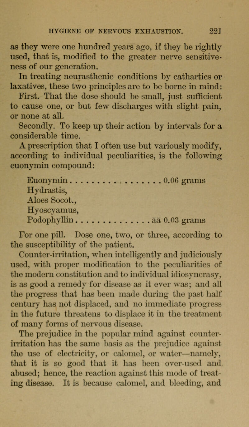 as they were one hundred years ago, if they be rightly used, that is, modified to the greater nerve sensitive- ness of our generation. In treating neurasthenic conditions by cathartics or laxatives, these two principles are to be borne in mind: First. That the dose should be small, just sufficient to cause one, or but few discharges with slight pain, or none at all. Secondly. To keep up their action by intervals for a considerable time. A prescription that I often use but variously modify, according to individual peculiarities, is the following euonymin compound: Euonymin 0.06 grams Hydrastis, Aloes Socot., Hyoscyamus, PodophylUn aa 0.03 grams For one pill. Dose one, two, or three, according to the susceptibility of the patient. Counter-irritation, when intelligently and judiciously used, with proper modification to the peculiarities of the modern constitution and to individual idiosyncrasy, is as good a remedy for disease as it ever was; and all the progi'ess that has been made during the past half century has not displaced, and no immediate progress in the future threatens to displace it in the treatment of many forms of nervous disease. The prejudice in the popular mind against counter- in-itation has the same basis as the i)rejudice against the use of electricity, or calomel, or water—namely, that it is so good that it has been over-used and abused; hence, the reaction against this mode of treat- ing disease. It is because calomel, and bleeding, and