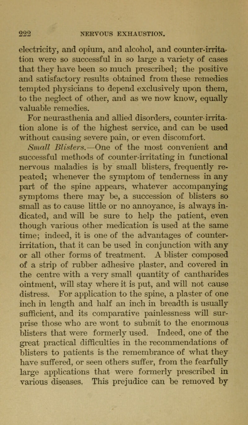 electricity, and opium, and alcohol, and counter-irrita- tion were so successful in so large a variety of cases that they have been so much prescribed; the positive and satisfactory results obtained froai these remedies tempted physicians to depend exclusively upon them, to the neglect of other, and as we now know, equally valuable remedies. For neurasthenia and allied disorders, counter- irrita- tion alone is of the highest service, and can be used ■without causing severe pain, or even discomfort. Small Blisters.—One of the most convenient and successful methods of counter-imtating in fmictional nervous maladies is by small bhsters, frequently re- peated; whenever the symptom of tenderness in any part of the spine appears, whatever accompanying symptoms there may be, a succession of blisters so smaU as to cause Uttle or no annoyance, is always in- dicated, and will be sure to help the patient, even though various other medication is used at the same time; indeed, it is one of the advantages of counter- irritation, that it can be used in conjunction with any or all other forms of treatment. A blister composed of a strip of rubber adhesive plaster, and covered in the centre with a very small quantity of cantharides ointment, will stay where it is put, and will not cause distress. For appUcation to the spine, a plaster of one inch in length and half an inch in breadth is usually sufficient, and its comparative painlessness will sur- prise those who are wont to submit to the enormous bhsters that were formerly used. Indeed, one of the great practical difficulties in the recommendations of bhsters to patients is the remembrance of what they have suffered, or seen others suffer, from the fearfully large applications that were formerly prescribed in various diseases. This prejudice can be removed by