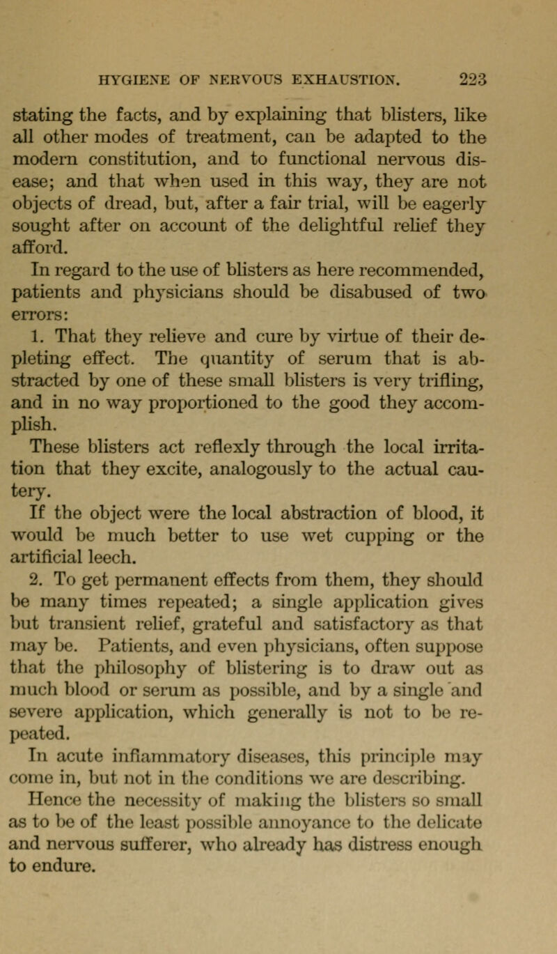 stating the facts, and by explaining that bUsters, hke all other modes of treatment, can be adapted to the modem constitution, and to functional nervous dis- ease; and that when used in this way, they are not objects of dread, but, after a fair trial, will be eagerly sought after on account of the delightful relief they afford. In regard to the use of blisters as here recommended, patients and physicians should be disabused of two errors: 1. That they relieve and cure by virtue of their de- pleting effect. The quantity of serum that is ab- stracted by one of these small blisters is very trifling, and in no way proportioned to the good they accom- phsh. These blisters act reflexly through the local irrita- tion that they excite, analogously to the actual cau- tery. If the object were the local abstraction of blood, it would be nmch better to use wet cupping or the artificial leech. 2. To get permanent effects from them, they should be many times repeated; a single application gives but transient relief, grateful and satisfactory as that may be. Patients, and even physicians, often suppose that the philosophy of blistering is to draw out as much blood or seinim as possible, and by a single and severe apphcation, which generally is not to be re- peated. In acute inflammatory diseases, this principle may come in, but not in tlie conditions we are describing. Hence the necessity of making the bhsters so small as to be of the least possible annoyance to the delicate and nervous sufferer, who already has distress enough to endure.