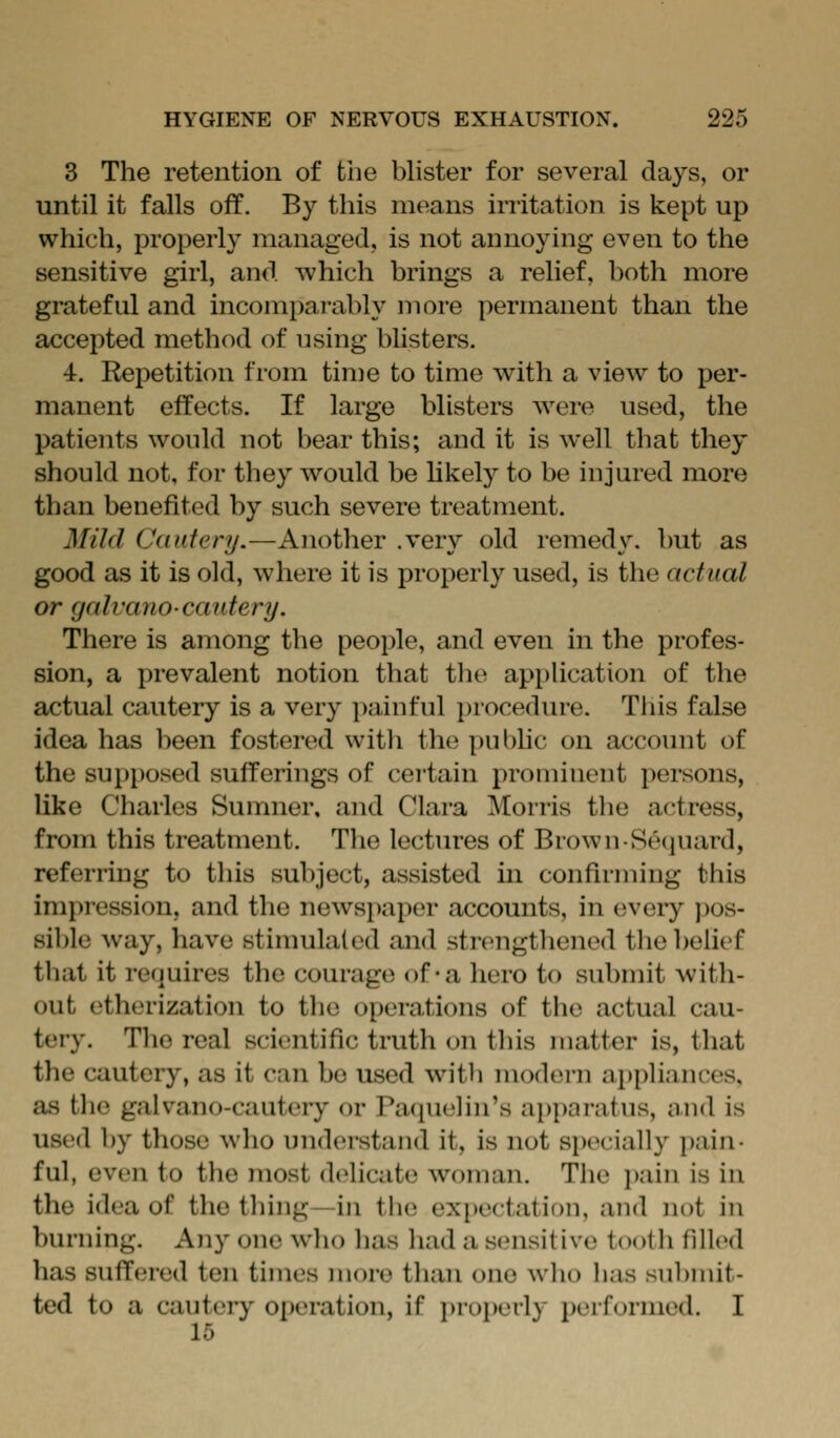 3 The retention of the bhster for several days, or until it falls off. By this means irritation is kept up which, properly managed, is not annoying even to the sensitive girl, and which brings a relief, both more grateful and incompai-ably more permanent than the accepted method of using blisters. 4. Repetition from tin)e to time with a view to per- manent effects. If large blisters were used, the patients would not l)ear this; and it is well that they should not, for they would be likely to be injured more than benefited by such severe treatment. MUd Cautery.—Another .very old remedy, but as good as it is old, where it is properly used, is the actual or (jalvano-cautery. There is among the people, and even in the profes- sion, a prevalent notion that tlu^ apphcation of the actual cautery is a very painful procedure. This false idea has been fostered with the public on account of the supposed sufferings of cei'tain proniinent persons, like Charles Sunnier, and Clara Morris the actress, from this treatment. The lectures of BrovvnSequard, referring to this subject, assisted in confirming this impression, and the newspaper accounts, in every ])os- sible way, have stimulated and strengthened the belief that it requires the courage of-a hero to submit with- out etherization to the operations of the actual cau- tery. The real scientific truth on tliis matter is, that the cautery, as it can bo used with modern appliances, as the galvano-cautery or Pacpielin's apparatus, and is used by those who understand it, is not specially pain- ful, even to the most delicate woman. The i)ain is in the idea of the thing—in tiie expectation, and not in burning. Any one who has had a sensitive tooth filled has suffered ten times more than one who has submit- ted to a cautery operation, if ])ro]»edy ixuformed. I 15