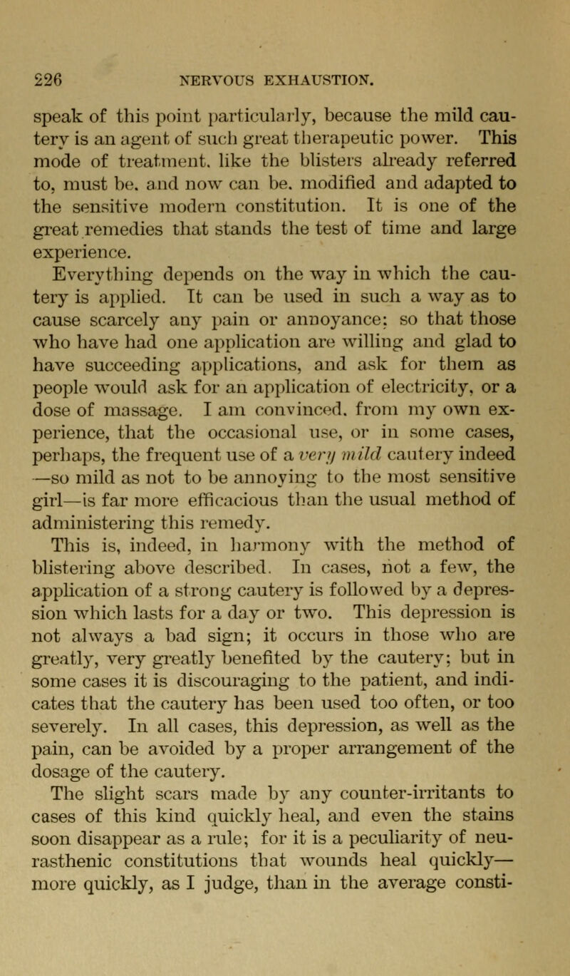 speak of this point particularly, because the mild cau- tery is an agent of such great therapeutic power. This mode of treatment, like the blisters ah-eady referred to, must be. and now can be. modified and adapted to the sensitive modern constitution. It is one of the great remedies that stands the test of time and large experience. Everything depends on the way in which the cau- teiy is applied. It can be used in such a way as to cause scarcely any pain or annoyance: so that those who have had one application are willing and glad to have succeeding a|)pUcations, and ask for them as people would ask for an application of electricity, or a dose of massage. I am convinced, from my own ex- perience, that the occasional use, or in some cases, perhaps, the frequent use of a verji mild cautery indeed —so mild as not to be annoying to the most sensitive girl—is far more etficacious than the usual method of administering this remedy. This is, indeed, in ha)'mony with the method of blistering above described. In cases, not a few, the apphcation of a strong cautery is followed by a depres- sion which lasts for a day or two. This depression is not always a bad sign; it occurs in those who are greatly, very greatly benefited by the cautery: but in some cases it is discouraging to the patient, and indi- cates that the cautery has been used too often, or too severely. In all cases, this depression, as well as the pain, can be avoided by a proper arrangement of the dosage of the cautery. The slight scars made by any counter-irritants to cases of this kind quickly heal, and even the stains soon disappear as a rule; for it is a peculiarity of neu- rasthenic constitutions that wounds heal quickly— more quickly, as I judge, than in the average consti-