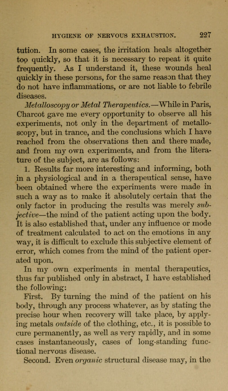 tution. In some cases, the irritation heals altogether to^ quickly, so that it is necessary to repeat it quite frequently. As I understand it, these woimds heal quickly in these persons, for the same reason that they do not have inflammations, or are not Uable to febrile diseases. Metalloscopy or Metal Tlierapeutics.—While in Paris, Charcot gave me every opportunity to observe all his experiments, not only in the department of metallo- scopy, but in trance, and the conclusions which I have reached from the observations then and there made, and from my own experiments, and from the htera- ture of the subject, are as follows: 1. Results far more interesting and informing, both in a physiological and in a therapeutical sense, have been obtained where the experiments were made in such a way as to make it absolutely certain that the only factor in producing the results was merely sub- jective—i)ie mind of the patient acting upon the body. It is also established that, under any influence or mode of treatment calculated to act on the emotions in any way, it is difficult to exclude this subjective element of error, which comes from the mind of the patient oper- ated upon. In my own experiments in mental therapeutics, thus far published only in abstract, I have established the following: First. By turning the mind of the patient on his body, through any process whatever, as by stating the precise hour when recoveiy will take place, by apply- ing metals outside of the clothing, etc., it is possible to cure permanently, as well as very rapidly, and in some cases instantaneously, cases of long-standmg fuac- tional nervous disease. Second. Even organic structural disease may, in the