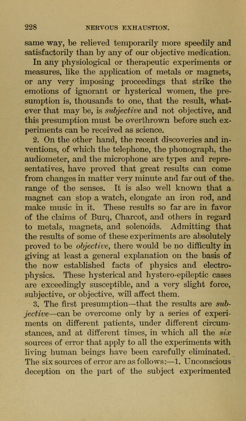 same way, be relieved temporarily more speedily and satisfactorily than by any of our objective medication. In any physiological or therapeutic experiments or measures, like the application of metals or magnets, or any very imposing proceedings that strike the emotions of ignorant or hysterical women, the pre- sumption is, thousands to one, that the result, what- ever that may be, is subjective and not objective, and this presumption must be overthrown before such ex- periments can be received as science. 2. On the other hand, the recent discoveries and in- ventions, of which the telephone, the phonograph, the audiometer, and the microphone are types and repre- sentatives, have proved that great results can come from changes in matter very minute and far out of the range of the senses. It is also well known that a magnet can stop a watch, elongate an iron rod, and make music in it. These results so far are in favor of the claims oC Bui'q, Charcot, and others in regard to metals, magnets, and solenoids. Admitting that the results of some of these experiments are absolutely proved to be objective, there would be no difficulty in giving at least a general explanation on the basis of the now established facts of physics and electro- physics. These hysterical and hystero-epileptic cases are exceedingly susceptible, and a very slight force, subjective, or objective, will affect them. 3. The first presumption—that the results are sub- jective—can be overcome only by a series of experi- ments on different patients, under different circum- stances, and at different times, in which all the six sources of error that apply to all the experiments with living human beings have been carefully eliminated. The six sources of error are as follows:—1. Unconscious deception on the part of the subject experimented