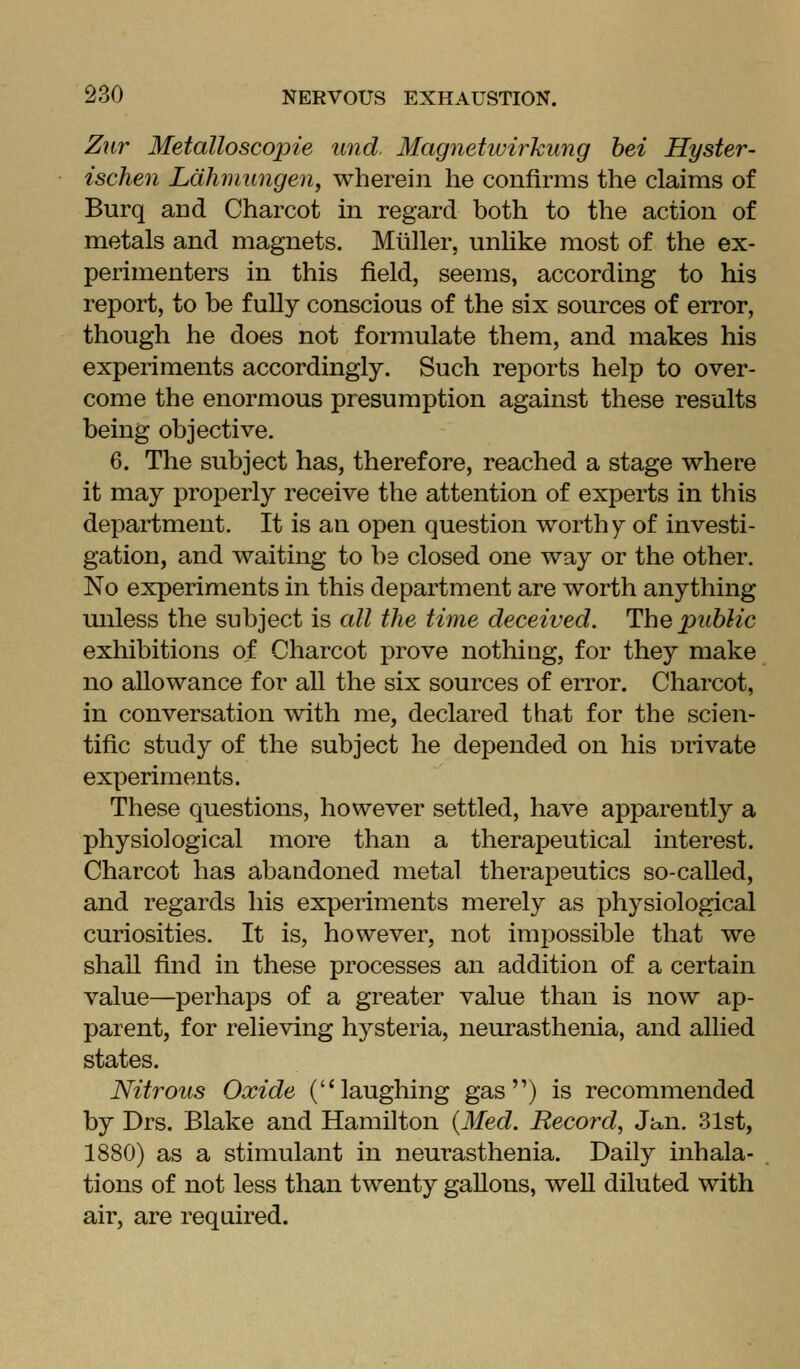 Z^ir Metalloscoirle unci Magnetivirkung bet Hyster- isclien Ldhmungen, wherein he confirms the claims of Burq and Charcot in regard both to the action of metals and magnets. Mliller, unlike most of the ex- perimenters in this field, seems, according to his report, to be fully conscious of the six sources of error, though he does not formulate them, and makes his experiments accordingly. Such reports help to over- come the enormous presumption against these results being objective. 6. The subject has, therefore, reached a stage where it may properly receive the attention of experts in this department. It is an open question worthy of investi- gation, and waiting to be closed one way or the other. No experiments in this department are worth anything miless the subject is all the time deceived. The public exhibitions of Charcot prove nothing, for they make no allowance for all the six sources of error. Charcot, in conversation with me, declared that for the scien- tific study of the subject he depended on his nrivate experiments. These questions, however settled, have apparently a physiological more than a therapeutical interest. Charcot has abandoned metal therapeutics so-called, and regards his experiments merely as physiological curiosities. It is, however, not impossible that we shaU find in these processes an addition of a certain value—perhaps of a greater value than is now ap- parent, for relieving hysteria, neurasthenia, and allied states. Nitrous Oxide (laughing gas) is recommended by Drs. Blake and Hamilton {Med. Record, Ja,n. 31st, 1880) as a stimulant in neurasthenia. Daily inhala- tions of not less than twenty gallons, weU diluted with air, are required.