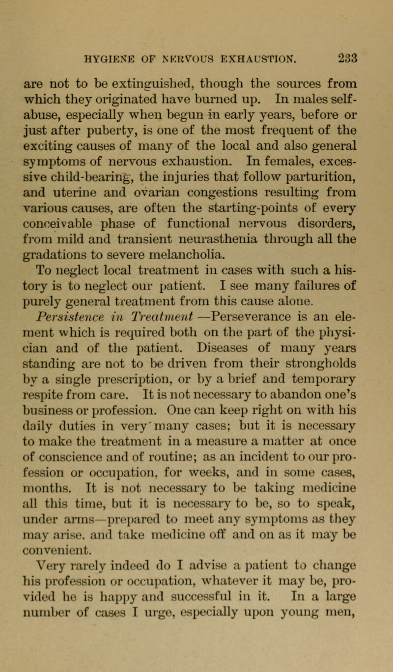 are not to be extinguished, though the sources from which they originated have burned up. In males self- abuse, especially when begun in early years, before or just after puberty, is one of the most frequent of the exciting causes of many of the local and also general symptoms of nervous exhaustion. In females, exces- sive child-bearing, the injuries that follow parturition, and uterine and ovarian congestions resulting from various causes, are often the starting-points of every conceivable phase of functional nervous disorders, fi'om mild and transient neurasthenia through all the gradations to severe melancholia. To neglect local treatment in cases with such a his- tory is to neglect our patient. I see many failures of purely general treatment from this cause alone. Persistence in Treatment —Perseverance is an ele- ment which is required both on the part of the physi- cian and of the patient. Diseases of many years standing are not to be driven from their strongholds by a single prescription, or by a brief and temporary respite from care. It is not necessary to abandon one's business or profession. One can keep right on with his daily duties in very'many cases; but it is necessary to mak(i the treatment in a measure a matter at once of conscience and of routine; as an incident to our pro- fession or occupation, for weeks, and in some cases, montiis. It is not necessary to be taking medicine all this time, but it is necessary to be, so to speak, under arms—pro[)ared to meet any symptoms as they may arise, and take medicine off and on as it may be convenient. Very rarely indeed do I advise a patient to change his i)rofession or occupation, whatever it may be, pro- vided he is hai)py and successful in it. In a large number of cases I urge, especially upon young men,