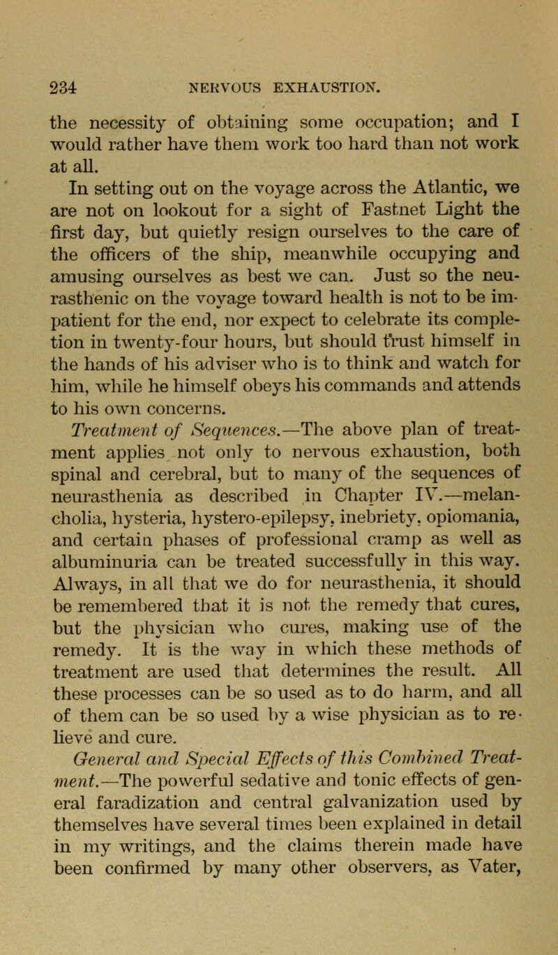 the necessity of obtaining some occupation; and I would rather have them work too hard than not work at all. In setting out on the voyage across the Atlantic, we are not on lookout for a sight of Fastnet Light the first day, but quietly resign ourselves to the care of the officers of the ship, meanwhile occupying and amusing ourselves as best we can. Just so the neu- rasthenic on the voyage toward health is not to be im- patient for the end, nor expect to celebrate its comple- tion in twenty-four hours, but should trust himself in the hands of his adviser who is to think and watch for him, while he himself obeys his commands and attends to his own concerns. Treatment of Sequences.—The above plan of treat- ment applies not only to nervous exhaustion, both spinal and cerebral, but to many of the sequences of neurasthenia as described in Chapter IV.—melan- cholia, hysteria, hystero-epilepsy, inebriety, opiomania, and certain phases of professional cramp as well as albuminuria can be treated successfully in this way. Always, in all that we do for neurasthenia, it should be remembered that it is not the remedy that cures, but the physician who cures, making use of the remedy. It is the way in which these methods of treatment are used that determines the result. All these processes can be so used as to do harm, and aU of them can be so used by a wise physician as to re • lieve and cure. General and Special Effects of this Comhined Treat- ment.—The powerful sedative and tonic effects of gen- eral faradization and central galvanization used by themselves have several times been explahied in detail in my writings, and the claims therein made have been confirmed by many other observers, as Vater,