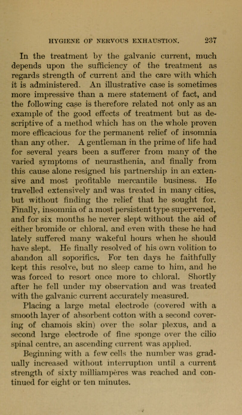 In the treatment by the galvanic current, much depends upon the sufficiency of the treatment as regards strength of current and the care with which it is administered. An illustrative case is sometimes more impressive than a mere statement of fact, and the following case is therefore related not only as an example of the good effects of treatment but as de- scriptive of a method which has on the whole proven more efficacious for the permanent relief of insomnia than any other. A gentleman in the prime of life had for several years been a sufferer from many of the varied symptoms of neurasthenia, and finally from this cause alone resigned his partnership in an exten- sive and most profitable mercantile business. He travelled extensively and was treated in many cities, but without finding the relief that he sought for. Finally, insomnia of a most persistent type supervened, and for six months lie never slept without the aid of either bromide or chloral, and even with these he had lately suffered many wakeful hours when he should have slept. He finally resolved of his own volition to abandon all soporifics. For ten days he faithfully kept tliis resolve, but no sleep came to him, and he was forced to resort once more to chloral. Shortly after he fell under my observation and was treated with the galvanic cun'ent acciu-atoly measured. Placing a large metal electrode (covered with a smooth layer of absorl)ent cotton with a second cover- ing of chamois skin) over the solar plexus, and a second large electrode of fine sponge over the cilio spinal centre, an ascending cuirent was ai)phed. Beginning with a few cells the number was grad- ually increased without intern.ii)tion until a current strength of sixty niiiliamperes was reached and con- tinued for eight or ten minutes.