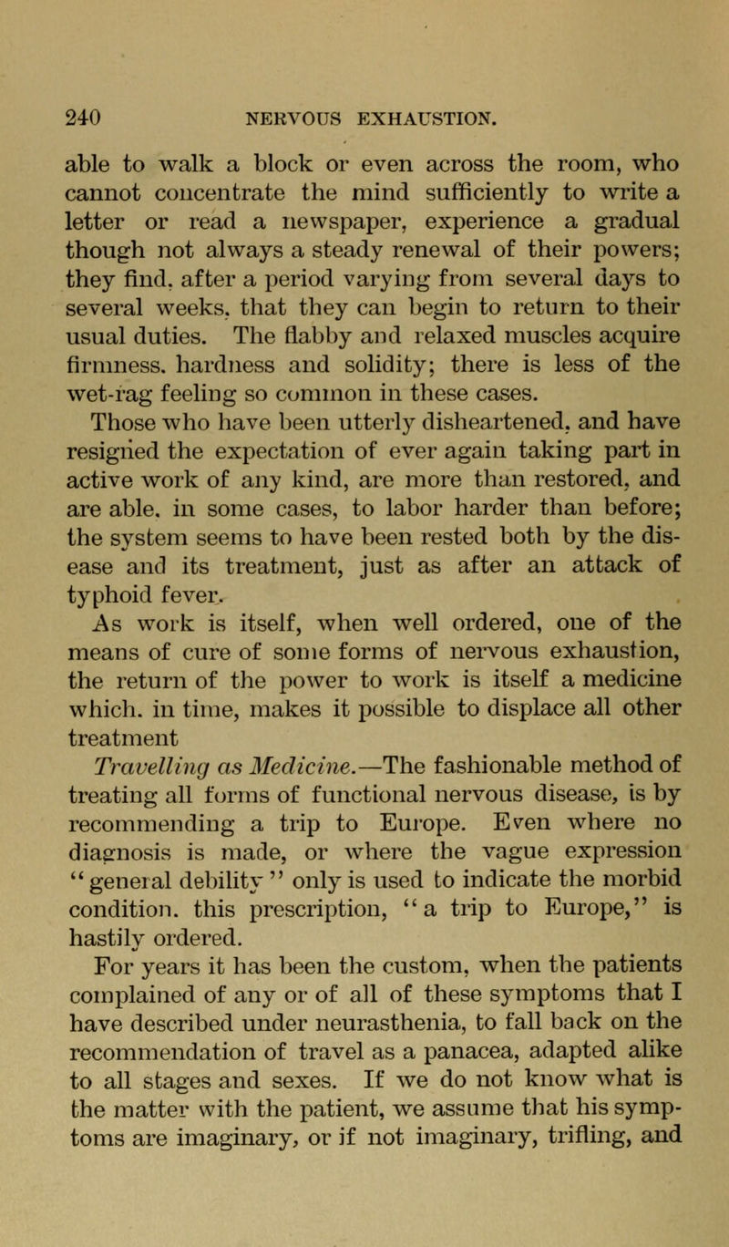 able to walk a block or even across the room, who cannot concentrate the mind sufficiently to write a letter or read a newspaper, experience a gradual though not always a steady renewal of their powers; they find, after a period varying from several days to several weeks, that they can begin to return to their usual duties. The flabby and relaxed muscles acquire firmness, hardness and solidity; there is less of the wet-rag feeling so common in these cases. Those who have been utterly disheartened, and have resigned the expectation of ever again taking part in active work of any kind, are more than restored, and are able, in some cases, to labor harder than before; the system seems to have been rested both by the dis- ease and its treatment, just as after an attack of typhoid fever. As work is itself, when well ordered, one of the means of cure of some forms of nervous exhaustion, the return of the power to work is itself a medicine which, in time, makes it possible to displace all other treatment Travelling as Medicine.—The fashionable method of treating all forms of functional nervous disease, is by recommending a trip to Europe. Ev^en where no diagnosis is made, or where the vague expression  general debility  only is used to indicate the morbid condition, this prescription, a trip to Europe, is hastily ordered. For years it has been the custom, when the patients complained of any or of all of these symptoms that I have described under neurasthenia, to fall back on the recommendation of travel as a panacea, adapted aUke to all stages and sexes. If we do not know what is the matter with the patient, we assume that his symp- toms are imaginary, or if not imaginary, trifling, and