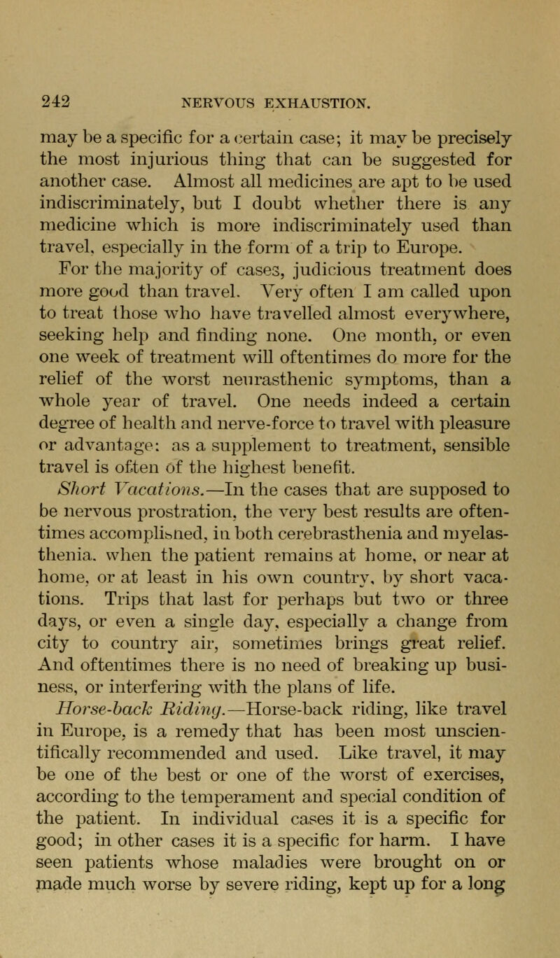 may be a specific for a certain case; it may be precisely the most injurious thing that can be suggested for another case, Ahiiost all medicines are apt to be used indiscriminately, but I doubt whether there is any medicine which is more indiscriminately used than travel, especially in the form of a trip to Europe. For the majority of cases, judicious treatment does more good than travel. Very often I am called upon to treat those Avho have travelled almost everywhere, seeking help and finding none. One month, or even one week of treatment will oftentimes do more for the relief of the worst neurasthenic symptoms, than a whole year of travel. One needs indeed a certain degree of health and nerve-force to travel with pleasure or advantage: as a supplement to treatment, sensible travel is often of the highest benefit. Short Vacations.—In the cases that are supposed to be nervous prostration, the very best results are often- times accomplibUed, in both cerebrasthenia and myelas- thenia. when the patient remains at home, or near at home, or at least in his own country, by short vaca- tions. Trills that last for perhaps but two or three days, or even a single day, especially a change from city to country air, sometimes brings great relief. And oftentimes there is no need of breaking up busi- ness, or interfering with the plans of life. Horse-hack Riclimj.—Horse-back riding, like travel in Europe, is a remedy that has been most unscien- tifically recommended and used. Like travel, it may be one of the best or one of the worst of exercises, according to the temperament and special condition of the patient. In individual cases it is a specific for good; in other cases it is a specific for harm. I have seen patients whose maladies were brought on or jnade much worse by severe riding, kept up for a long