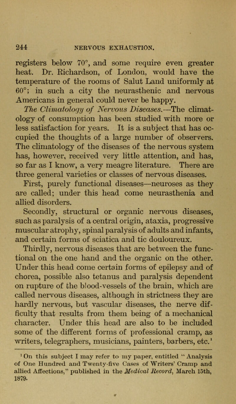 registers below 70°, and some require even greater heat. Dr. Richardson, of London, would have the temperature of the rooms of Salut Laud uniformly at 60°; in such a city the neurasthenic and nervous Americans in general could never be happy. The Climafolofjy of Nervous Diseases.—The climat- ology of consumption has been studied with more or less satisfaction for years. It is a subject that has oc- cupied the thoughts of a large number of observ^ers. The chmatology of the diseases of the nervous system has, however, received very little attention, and has, so far as I know, a very meagre literature. There are three general varieties or classes of nervous diseases. First, purely functional diseases—neuroses as they are called; under this head come neurasthenia and allied disorders. Secondly, structural or organic nervous diseases, such as paralysis of a central origin, ataxia, j)rogressive muscular atrophy, spinal paralysis of adults and infants, and certain forms of sciatica and tic douloureux. Thirdly, nervous diseases that are between the func- tional on the one hand and the organic on the other. Under this head come certain forms of epilepsy and of chorea, possible also tetanus and paralysis dependent on rupture of the blood-vessels of the brain, which are called nervous diseases, although in strictness they are hardly nervous, but vascular diseases, the nerve dif- ficulty that results from them being of a mechanical character. Under this head are also to be included some of the different forms of professional cramp, as writers, telegraphers, musicians, painters, barbers, etc' ' On this subject I may refer to my paper, entitled  Analysis of One Hundred and Twenty-five Cases of Writers' Cramp and allied Affections, published in the Medical Record, March 15th, 1879.