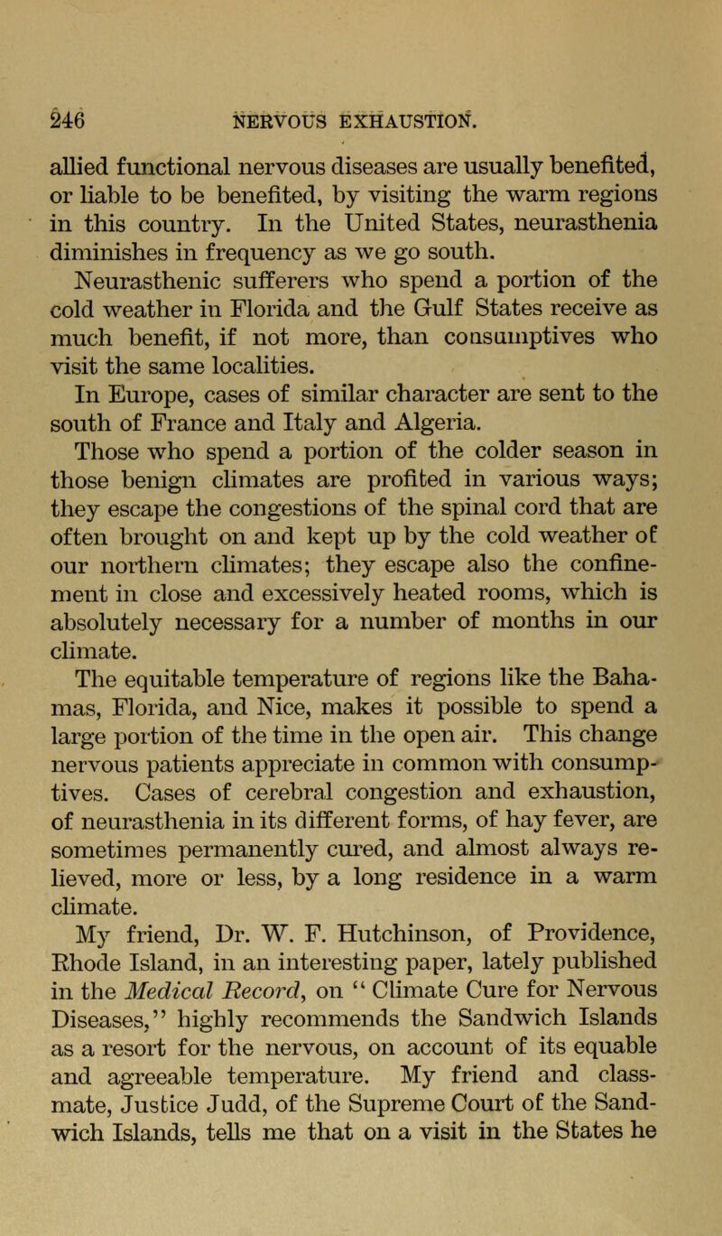 allied functional nervous diseases are usually benefited, or liable to be benefited, by visiting the warm regions in this country. In the United States, neurasthenia diminishes in frequency as we go south. Neurasthenic sufferers who spend a portion of the cold weather in Florida and the Gulf States receive as much benefit, if not more, than consumptives who visit the same localities. In Europe, cases of similar character are sent to the south of France and Italy and Algeria. Those who spend a portion of the colder season in those benign climates are profited in various ways; they escape the congestions of the spinal cord that are often brought on and kept up by the cold weather of our northern climates; they escape also the confine- ment in close and excessively heated rooms, which is absolutely necessary for a number of months in our climate. The equitable temperature of regions like the Baha- mas, Florida, and Nice, makes it possible to spend a large portion of the time in the open air. This change nervous patients appreciate in common with consump- tives. Cases of cerebral congestion and exhaustion, of neurasthenia in its different forms, of hay fever, are sometimes permanently cm-ed, and almost always re- lieved, more or less, by a long residence in a warm chmate. M}'^ friend. Dr. W. F. Hutchinson, of Providence, Ehode Island, in an interesting paper, lately published in the Medical Record, on  CUmate Cure for Nervous Diseases, highly recommends the Sandwich Islands as a resort for the nervous, on account of its equable and agreeable temperature. My friend and class- mate. Justice Judd, of the Supreme Court of the Sand- wich Islands, tells me that on a visit in the States he