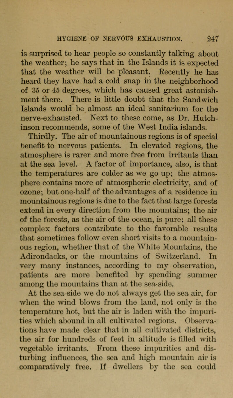is surprised to hear people so constantly talking about the weather; he says that in the Islands it is expected that the weather will be pleasant. Recently he has heard they have had a cold snap in the neighborhood of 35 or 45 degrees, which has caused great astonish- ment there. There is httle doubt that the Sandwich Islands would be almost an ideal sanitarium for the nerve-exhausted. Next to these come, as Dr. Hutch- inson recommends, some of the West India islands. Thirdly. The air of mountainous regions is of special benefit to nervous patients. In elevated regions, the atmosphere is rarer and more free from irritants than at the sea level. A factor of importance, also, is that the temperatures are colder as we go up; the atmos- phere contains more of atmospheric electricity, and of ozone; but one-half of the advantages of a residence in mountainous regions is due to the fact that large forests extend in every direction from the mountains; the air of the forests, as the air of the ocean, is pure; all these complex factors contribute to the favorable results that sometimes follow even short visits to a mountain- ous region, whether that of the \\Tiite Mountains, the Adirondacks, or tlie mountains of Switzerland. In very many instances, according to my observation, patients are more benefited by spending summer among the mountains than at the sea-side. A.t the sea-side we do not always get the sea air, for when the wind blows from the land, not only is the temperature hot, but the air is laden with the imi)uri- ties which abound in all cultivated regions. Observa- tions have made clear that in all cultivated districts, the air for hundreds of feet in altitude is filled with vegetable irritants. From these impurities and dis- turbing influences, the sea and higli mountain air is comparatively free. If dwellers by the sea could