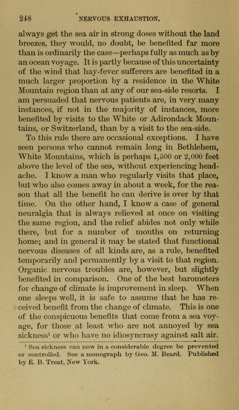 always get the sea air in strong doses without the land breezes, they Avoald, no doubt, be benefited far more than is ordinarily the case—perhaps fully as much as by an ocean voyage. It is partly because of this uncertainty of the wind that hay-fever sufferers are benefited in a much larger proportion by a residence in the White Mountain region than at any of our sea-side resorts. I am persuaded that nervous patients are, in very many instances, if not in the majority of instances, more benefited by visits to the White or Adirondack Moun- tains, or Switzerland, than by a visit to the sea-side. To this rule there are occasional exceptions. I have seen persons who cannot remain long in Bethlehem, White Mountains, which is perhaps 1,500 or 2,000 feet above the level of the sea., without experiencing head- ache. I know a man who regularly visits that place, but who also comes away in about a week, for the rea- son that all the benefit he can derive is over by that time. On the other hand, I know a case of general neuralgia that is always relieved at once on visiting the same region, and the relief abides not only while there, but for a number of months on returning home; and in general it may be stated that functional nervous diseases of all kinds are, as a rule, benefited temporarily and permanently by a visit to that region. Organic nervous troubles are, however, but shghtly benefited in comparison. One of the best barometers for change of climate is improvement in sleep. When one sleeps well, it is safe to assume that he has re- ceived benefit from the change of chmate. This is one of the conspicuous benefits that come from a sea voy- age, for those at least who are not annoyed by sea sickness^ or who have no idiosyncrasy against salt air. ' Sea sickness can now in a considerable degree be prevented or controlled. See a monograph by Geo. M. Beard. Published by E. B. Treat, New York.