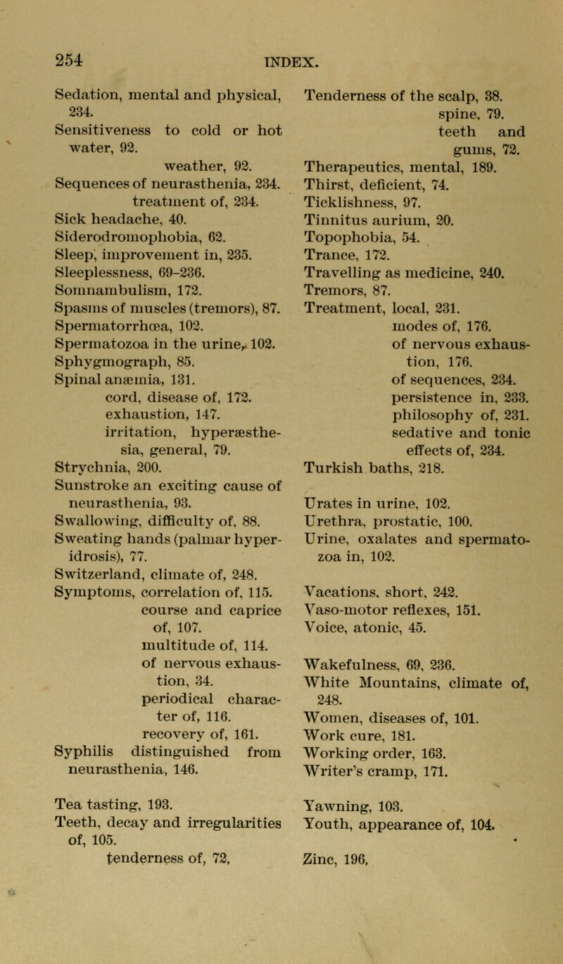 Sedation, mental and physical, 234. Sensitiveness to cold or hot water, 92. weather, 92. Sequences of neurasthenia, 234. treatment of, 234. Sick headache, 40. Siderodromophobia, 62. Sleep, improvement in, 235. Sleeplessness, 69-236. SouHiambulism, 172. Spasms of muscles (tremors), 87. Spermatorrhoea, 102. Spermatozoa in the urine^ 102. Sphygmograph, 85. Spinal anaemia, 131. cord, disease of, 172. exhaustion, 147. irritation, hypersesthe- sia, general, 79. Strychnia, 200. Sunstroke an exciting cause of neurasthenia, 93. Swallowing, difficulty of, 88. Sweating hands (palmar hyper- idrosis), 77. Switzerland, climate of, 248. Symptoms, correlation of. 115. course and caprice of, 107. multitude of, 114. of nervous exhaus- tion, 34. periodical charac- ter of, 116. recovery of, 161. Syphilis distinguished from neurasthenia, 146. Tea tasting, 198. Teeth, decay and irregularities of, 105. tenderness of, 72, Tenderness of the scalp, 38. spine, 79. teeth and gums, 72. Therapeutics, mental, 189. Thirst, deficient, 74. Ticklishness, 97. Tinnitus aurium, 20. Topophobia, 54. Trance, 172. Travelling as medicine, 240, Tremors, 87. Treatment, local, 231. modes of, 176. of nervous exhaus- tion, 176. of sequences, 234. persistence in, 233. philosophy of, 231. sedative and tonic effects of, 234. Turkish baths, 218. Urates in urine, 102. Urethra, prostatic, 100. Urine, oxalates and spermato- zoa in, 102. Vacations, short, 242. Yaso-motor reflexes, 151, Voice, atonic, 45. Wakefulness, 69, 236. White Mountains, climate of, 248. Women, diseases of, 101. Work cure, 181. Working order, 163. Writer's cramp, 171, Yawning, 103. Youth, appearance of, 104. Zinc, 196,