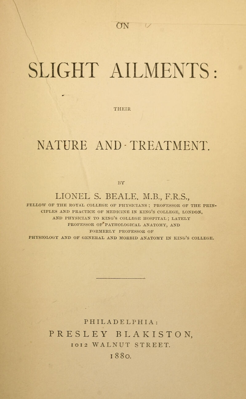 SLIGHT AILMENTS: THEIR NATURE AND ■ TREATMENT. BY LIONEL S. BEALE. M.B., F.R.S., FELLOW OF THE KOYAL COLLEGE OF PHYSICIANS ; PROFESSOR OF THE PRIN- CIPLES AND PRACTICE OP MEDICINE IN KING'S COLLEGE, LONDON, AND PHYSICIAN TO KING'S COLLEGE HOSPITAL ; LATELY PROFESSOR OF*PATHOLOGICAL ANATOMY, AND FORMERLY PROFESSOR OF PHYSIOLOGY AND OF GENERAL AND MORBID ANATOMY IN KING'S COLLEGE. PHILADELPHIA: PRESLEY BLAKISTON, I o I 2 WALNUT STREET. 1880.