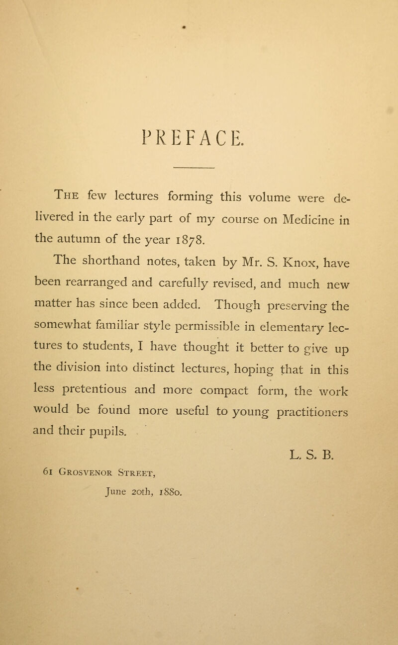 PREFACE. The few lectures forming this volume were de- livered In the early part of my course on Medicine in the autumn of the year 1878. The shorthand notes, taken by Mr. S. Knox, have been rearranged and carefully revised, and much new matter has since been added. Though preserving the somewhat familiar style permissible in elementary lec- tures to students, I have thought it better to give up the division into distinct lectures, hoping that in this less pretentious and more compact form, the work would be found more useful to young practitioners and their pupils, L. S. B. 61 Grosvenor Street, June 20!;h, 1880.