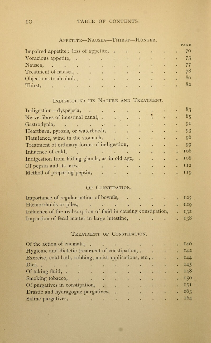 Appetite—Nausea—Thirst—Hunger. te, . Impaired appetite; loss of appet Voracious appetite, . Nausea, .... Treatment of nausea, . Objections to alcohol, . Thirst, .... 70 73 n 78 80 82 Indigestion: its Nature and Treatment. Indigestion—dyspepsia, .... Nerve-fibres of intestinal canal, . Gastrodynia, . . . .• . Heartburn, pyrosis, or waterbrash, Flatulence, wind in the stomach. Treatment of ordinary forms of indigestion, Influence of cold, ..... Indigestion from failing glands, as in old age. Of pepsin and its uses, .... Method of preparing pepsin, 83 85 91 93 96 99 106 108 112 119 Of Constipations. Importance of regular action of bowels, .... Haemorrhoids or piles, . . ..... Influence of the reabsorption of fluid in causing constipation, Impaction of fecal matter in large intestine. 125 129 132 r^8 Treatment of Constipation. Of the action of enemata, .... Hygienic and dietetic treatment of constipation, Exercise, cold-bath, rubbing, moist applications, Diet, Of taking fluid, . Smoking tobacco, Of purgatives in constipation, Drastic and hydragogue purgatives, Saline purgatives, etc.. 140 142 144 145 148 151 163 164