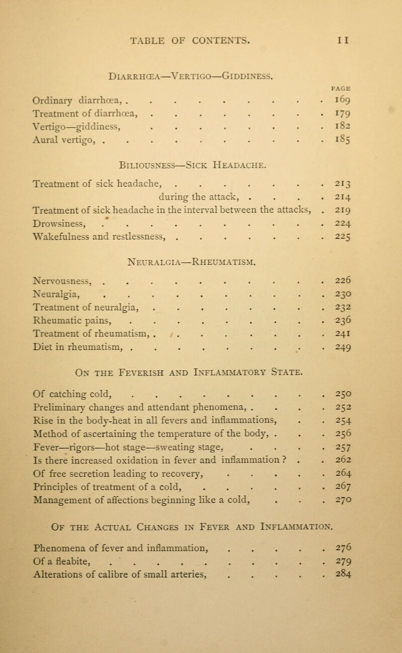 DiARRHCEA—Vertigo—Giddiness. Ordinary diarrhoea, . Treatment of diarrhoea, Vertigo—giddiness. Aural vertigo, . PAGE 169 179 182 185 Biliousness—Sick Headache. Treatment of sick headache, ...... during the attack, . Treatment of sick headache in the interval between the attacks, Drowsiness, ......... Wakefulness and restlessness, Neuralgia—Rheumatism. Ner^'ousness, Neuralgia, Treatment of neuralgia. Rheumatic pains, Treatment of rheumatism, Diet in rheumatism, . On the Feverish and Inflammatory State Of catching cold, Preliminar}' changes and attendant phenomena, . Rise in the body-heat in all fevers and inflammations Method of ascertaining the temperature of the body. Fever—^rigors—^hot stage—sweating stage, Is there increased oxidation in fever and inflammation Of free secretion leading to recovery, Principles of treatment of a cold. Management of affections beginning like a cold, 213 214 219 224 225 226 230 232 236 241 249 250 252 254 256 257 262 264 267 270 Of the Actual Changes in Fever and Inflammation. Phenomena of fever and inflammation, ..... 276 Of a fleabite, 279 Alterations of calibre of small arteries, ..... 284