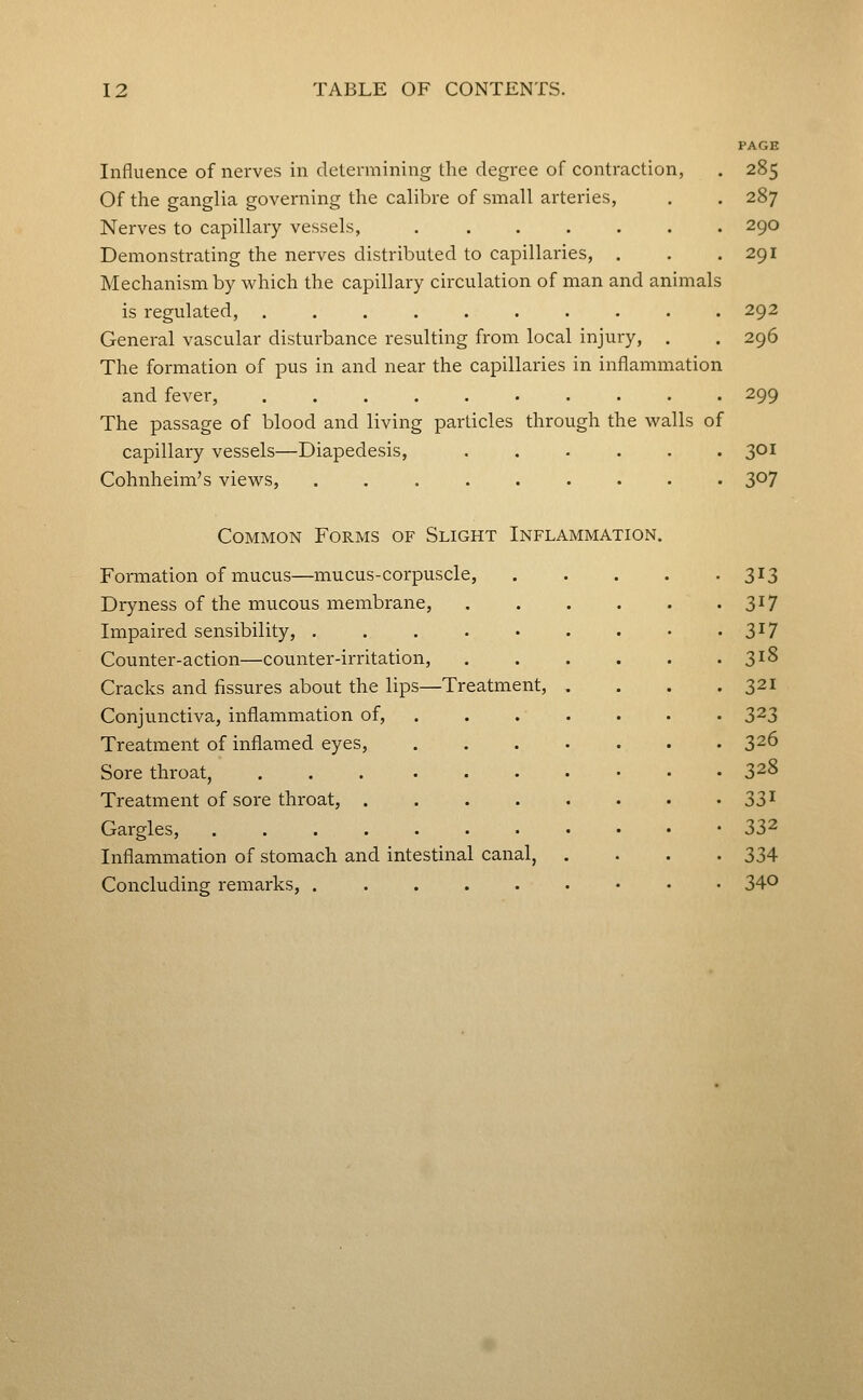 PAGE Influence of nerves in determining tlie degree of contraction, . 285 Of the ganglia governing the calibre of small arteries, . . 287 Nerves to capillary vessels, ....... 290 Demonstrating the nerves distributed to capillaries, . . .291 Mechanism by which the capillary circulation of man and animals is regulated, 292 General vascular disturbance resulting from local injury, . . 296 The formation of pus in and near the capillaries in inflammation and fever, 299 The passage of blood and living particles through the walls of capillary vessels—Diapedesis, 301 Cohnheim's views, ......... 307 Common Forms of Slight Inflammation. Formation of mucus—mucus-corpuscle, Dryness of the mucous membrane, Impaired sensibility, . . . . • Counter-action—counter-irritation, Cracks and fissures about the lips—Treatment, Conjunctiva, inflammation of, Treatment of inflamed eyes, Sore throat, Treatment of sore throat, . Gargles, .... Inflammation of stomach and intestinal canal, Concluding remarks, ..... 3^3 3^7 317 318 321 323 326 328 331 332 334 340