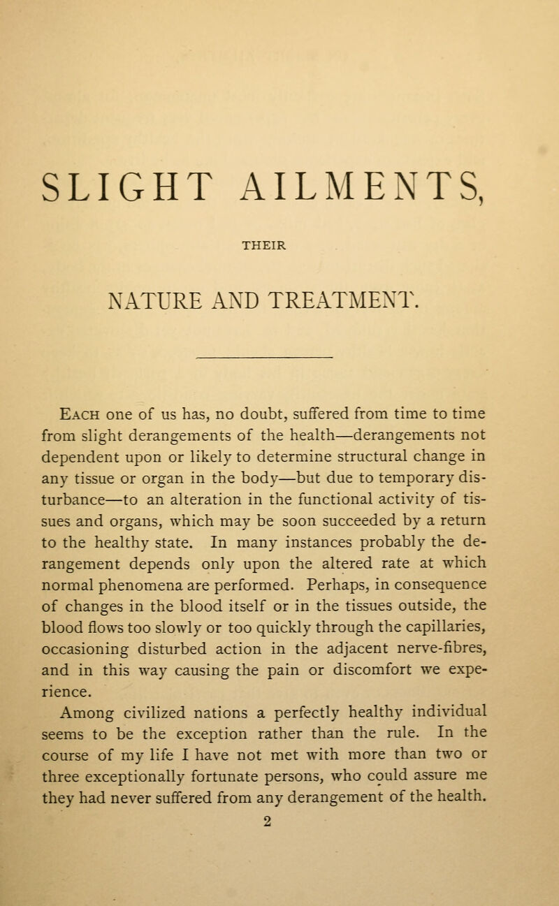 SLIGHT AILMENTS, THEIR NATURE AND TREATMENT. Each one of us has, no doubt, suffered from time to time from slight derangements of the health—derangements not dependent upon or likely to determine structural change in any tissue or organ in the body—but due to temporary dis- turbance—to an alteration in the functional activity of tis- sues and organs, which may be soon succeeded by a return to the healthy state. In many instances probably the de- rangement depends only upon the altered rate at which normal phenomena are performed. Perhaps, in consequence of changes in the blood itself or in the tissues outside, the blood flows too slowly or too quickly through the capillaries, occasioning disturbed action in the adjacent nerve-fibres, and in this way causing the pain or discomfort we expe- rience. Among civilized nations a perfectly healthy individual seems to be the exception rather than the rule. In the course of my life I have not met with more than two or three exceptionally fortunate persons, who could assure me they had never suffered from any derangement of the health. 2