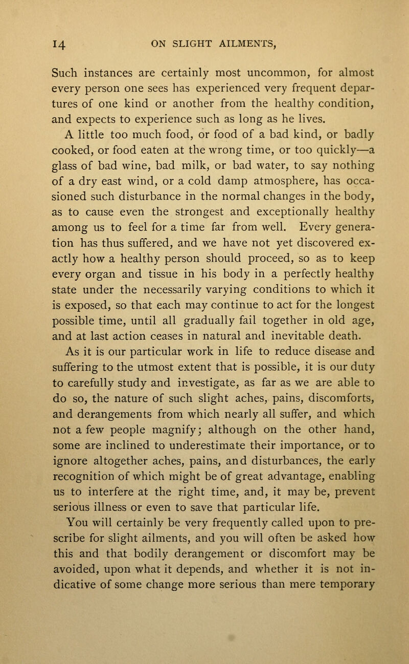 Such instances are certainly most uncommon, for almost every person one sees has experienced very frequent depar- tures of one kind or another from the healthy condition, and expects to experience such as long as he lives. A little too much food, or food of a bad kind, or badly cooked, or food eaten at the wrong time, or too quickly—a glass of bad wine, bad milk, or bad water, to say nothing of a dry east wind, or a cold damp atmosphere, has occa- sioned such disturbance in the normal changes in the body, as to cause even the strongest and exceptionally healthy among us to feel for a time far from well. Every genera- tion has thus suffered, and we have not yet discovered ex- actly how a healthy person should proceed, so as to keep every organ and tissue in his body in a perfectly healthy state under the necessarily varying conditions to which it is exposed, so that each may continue to act for the longest possible time, until all gradually fail together in old age, and at last action ceases in natural and inevitable death. As it is our particular work in life to reduce disease and suffering to the utmost extent that is possible, it is our duty to carefully study and investigate, as far as we are able to do so, the nature of such slight aches, pains, discomforts, and derangements from which nearly all suffer, and which not a few people magnify; although on the other hand, some are inclined to underestimate their importance, or to ignore altogether aches, pains, and disturbances, the early recognition of which might be of great advantage, enabling us to interfere at the right time, and, it may be, prevent serious illness or even to save that particular life. You will certainly be very frequently called upon to pre- scribe for slight ailments, and you will often be asked how this and that bodily derangement or discomfort may be avoided, upon what it depends, and whether it is not in- dicative of some change more serious than mere temporary