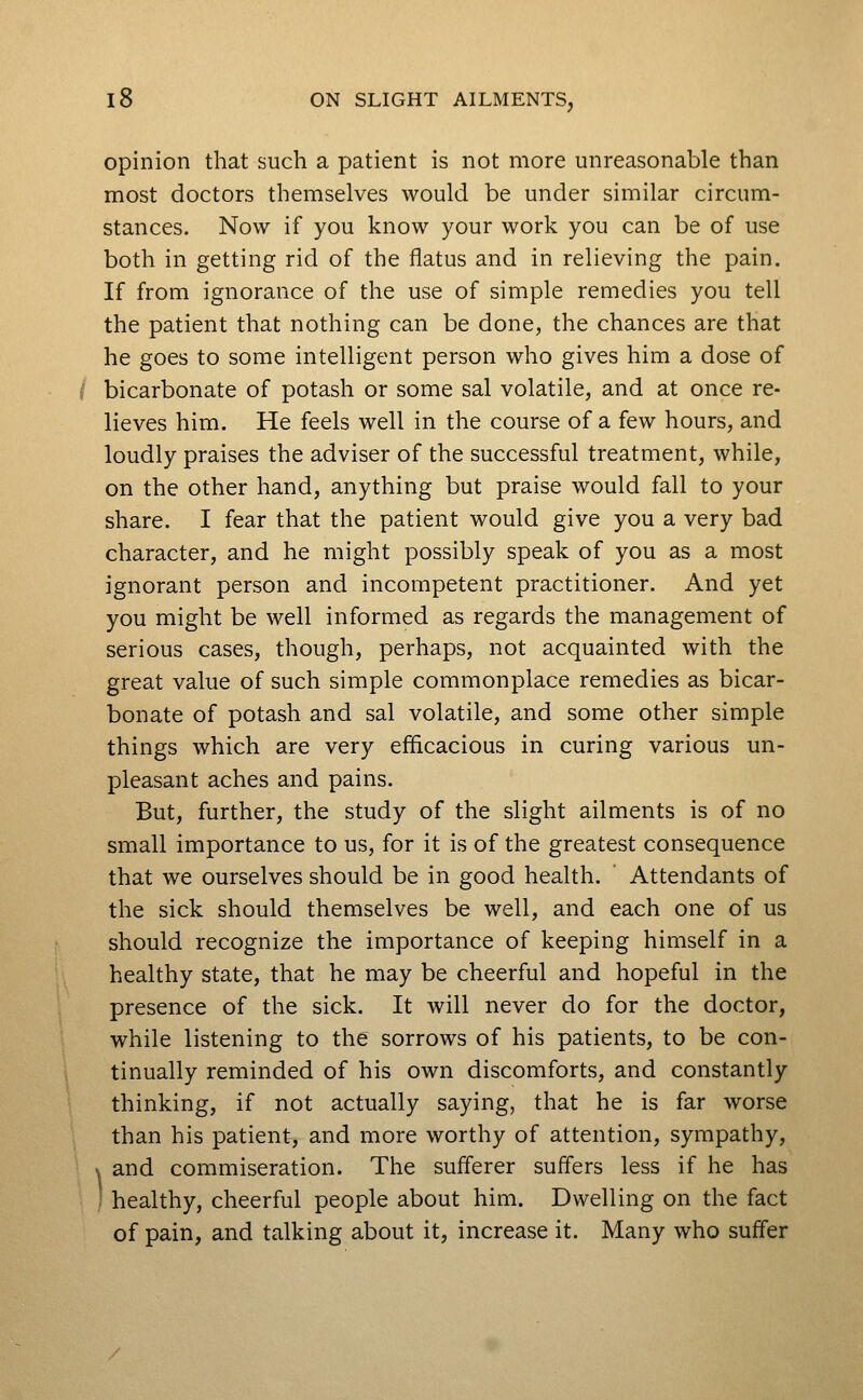 opinion that such a patient is not more unreasonable than most doctors themselves would be under similar circum- stances. Now if you know your work you can be of use both in getting rid of the flatus and in relieving the pain. If from ignorance of the use of simple remedies you tell the patient that nothing can be done, the chances are that he goes to some intelligent person who gives him a dose of i bicarbonate of potash or some sal volatile, and at once re- lieves him. He feels well in the course of a few hours, and loudly praises the adviser of the successful treatment, while, on the other hand, anything but praise would fall to your share. I fear that the patient would give you a very bad character, and he might possibly speak of you as a most ignorant person and incompetent practitioner. And yet you might be well informed as regards the management of serious cases, though, perhaps, not acquainted with the great value of such simple commonplace remedies as bicar- bonate of potash and sal volatile, and some other simple things which are very efficacious in curing various un- pleasant aches and pains. But, further, the study of the slight ailments is of no small importance to us, for it is of the greatest consequence that we ourselves should be in good health. Attendants of the sick should themselves be well, and each one of us should recognize the importance of keeping himself in a healthy state, that he may be cheerful and hopeful in the presence of the sick. It will never do for the doctor, while listening to the sorrows of his patients, to be con- tinually reminded of his own discomforts, and constantly thinking, if not actually saying, that he is far worse than his patient, and more worthy of attention, sympathy, s and commiseration. The sufferer suffers less if he has ' healthy, cheerful people about him. Dwelling on the fact of pain, and talking about it, increase it. Many who suffer