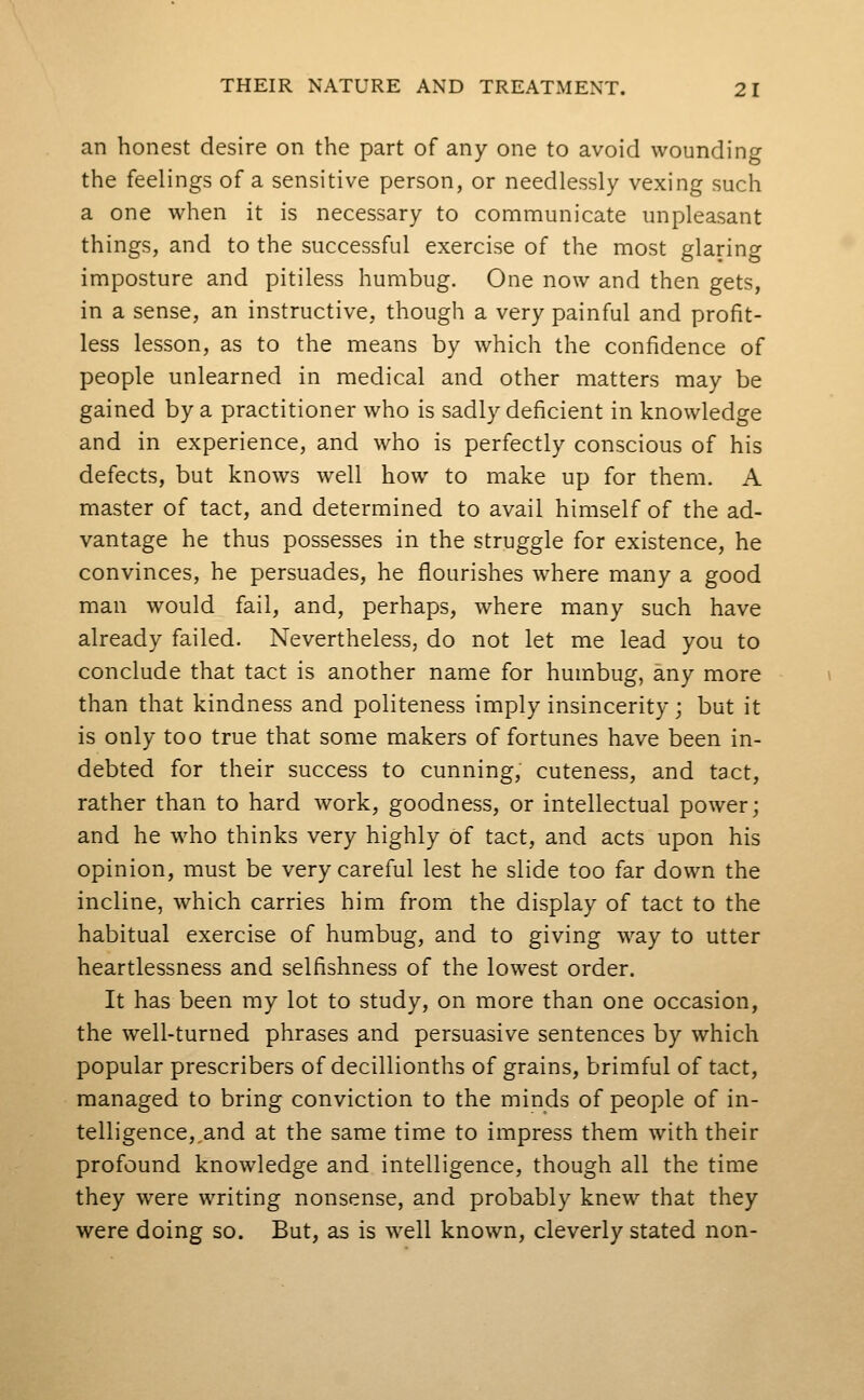 an honest desire on the part of any one to avoid wounding the feelings of a sensitive person, or needlessly vexing such a one when it is necessary to communicate unpleasant things, and to the successful exercise of the most glaring imposture and pitiless humbug. One now and then gets, in a sense, an instructive, though a very painful and profit- less lesson, as to the means by which the confidence of people unlearned in medical and other matters may be gained by a practitioner who is sadly deficient in knowledge and in experience, and who is perfectly conscious of his defects, but knows well how to make up for them. A master of tact, and determined to avail himself of the ad- vantage he thus possesses in the struggle for existence, he convinces, he persuades, he flourishes where many a good man would fail, and, perhaps, where many such have already failed. Nevertheless, do not let me lead you to conclude that tact is another name for humbug, any more than that kindness and politeness imply insincerity; but it is only too true that some makers of fortunes have been in- debted for their success to cunning, cuteness, and tact, rather than to hard work, goodness, or intellectual power; and he who thinks very highly of tact, and acts upon his opinion, must be very careful lest he slide too far down the incline, which carries him from the display of tact to the habitual exercise of humbug, and to giving way to utter heartlessness and selfishness of the lowest order. It has been my lot to study, on more than one occasion, the well-turned phrases and persuasive sentences by which popular prescribers of decillionths of grains, brimful of tact, managed to bring conviction to the minds of people of in- telligence, and at the same time to impress them with their profound knowledge and intelligence, though all the time they were writing nonsense, and probably knew that they were doing so. But, as is well known, cleverly stated non-