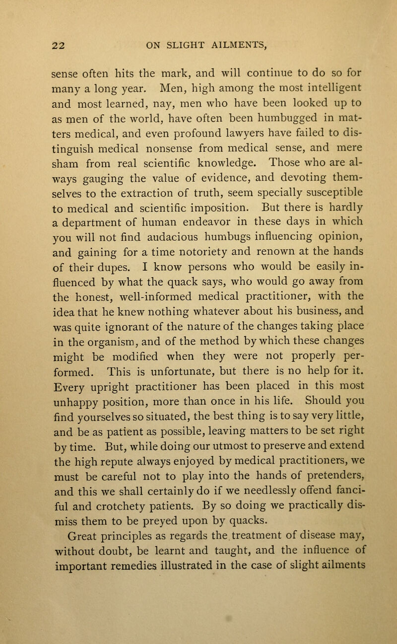 sense often hits the mark, and will continue to do so for many a long year. Men, high among the most intelligent and most learned, nay, men who have been looked up to as men of the world, have often been humbugged in mat- ters medical, and even profound lawyers have failed to dis- tinguish medical nonsense from medical sense, and mere sham from real scientific knowledge. Those who are al- ways gauging the value of evidence, and devoting them- selves to the extraction of truth, seem specially susceptible to medical and scientific imposition. But there is hardly a department of human endeavor in these days in which you will not find audacious humbugs influencing opinion, and gaining for a time notoriety and renown at the hands of their dupes. I know persons who would be easily in- fluenced by what the quack says, who would go away from the honest, well-informed medical practitioner, with the idea that he knew nothing whatever about his business, and was quite ignorant of the nature of the changes taking place in the organism, and of the method by which these changes might be modified when they were not properly per- formed. This is unfortunate, but there is no help for it. Every upright practitioner has been placed in this most unhappy position, more than once in his life. Should you find yourselves so situated, the best thing is to say very little, and be as patient as possible, leaving matters to be set right by time. But, while doing our utmost to preserve and extend the high repute always enjoyed by medical practitioners, we must be careful not to play into the hands of pretenders, and this we shall certainly do if we needlessly offend fanci- ful and crotchety patients. By so doing we practically dis- miss them to be preyed upon by quacks. Great principles as regards the treatment of disease may, without doubt, be learnt and taught, and the influence of important remedies illustrated in the case of slight ailments