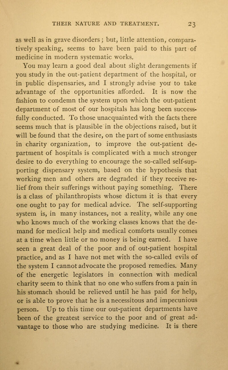 as well as in grave disorders ; but, little attention, compara- tively speaking, seems to have been paid to this part of medicine in modern systematic works. You may learn a good deal about slight derangements if you study in the out-patient department of the hospital, or in public dispensaries, and I strongly advise you' to take advantage of the opportunities afforded. It is now the fashion to condemn the system upon which the out-patient department of most of our hospitals has long been success- fully conducted. To those unacquainted with the facts there seems much that is plausible in the objections raised, but it will be found that the desire, on the part of some enthusiasts in charity organization, to improve the out-patient de- partment of hospitals is complicated with a much stronger desire to do everything to encourage the so-called self-sup- porting dispensary system, based on the hypothesis that working men and others are degraded if they receive re- lief from their sufferings without paying something. There is a class of philanthropists whose dictum it is that every one ought to pay for medical advice. The self-supporting system is, in many instances, not a reality, while any one who knows much of the working classes knows that the de- mand for medical help and medical comforts usually comes at a time when little or no money is being earned. I have seen a great deal of the poor and of out-patient hospital practice, and as I have not met with the so-called evils of the system I cannot advocate the proposed remedies. Many of the energetic legislators in connection with medical charity seem to think that no one who suffers from a pain in his stomach should be relieved until he has paid for help, or is able to prove that he is a necessitous and impecunious person. Up to this time our out-patient departments have been of the greatest service to the poor and of great ad- vantage to those who are studying medicine. It is there