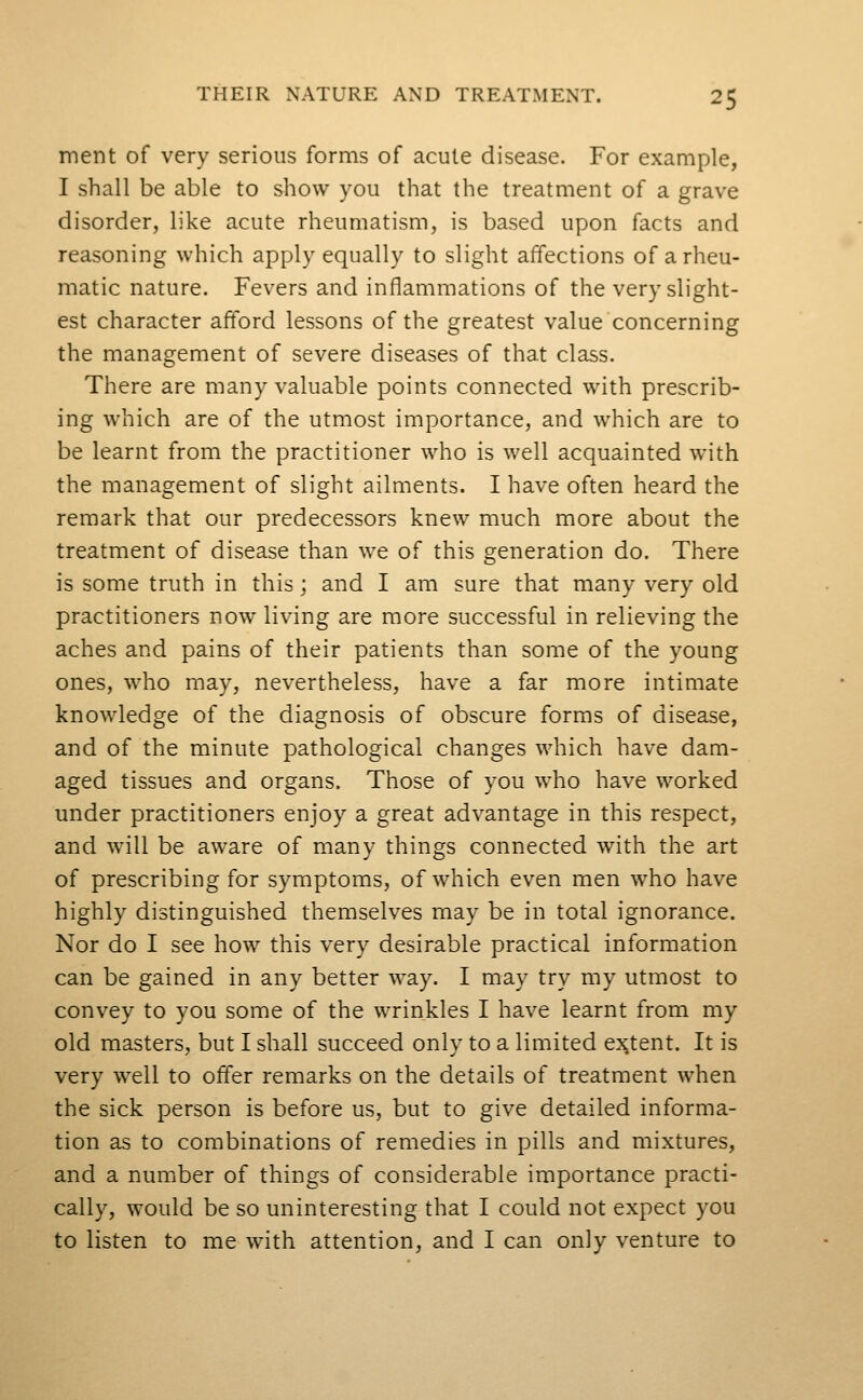 ment of very serious forms of acute disease. For example, I shall be able to show you that the treatment of a grave disorder, like acute rheumatism, is based upon facts and reasoning which apply equally to slight affections of a rheu- matic nature. Fevers and inflammations of the very slight- est character afford lessons of the greatest value concerning the management of severe diseases of that class. There are many valuable points connected with prescrib- ing which are of the utmost importance, and which are to be learnt from the practitioner who is well acquainted with the management of slight ailments. I have often heard the remark that our predecessors knew much more about the treatment of disease than we of this generation do. There is some truth in this; and I am sure that many very old practitioners now living are more successful in relieving the aches and pains of their patients than some of the young ones, who may, nevertheless, have a far more intimate knowledge of the diagnosis of obscure forms of disease, and of the minute pathological changes which have dam- aged tissues and organs. Those of you who have worked under practitioners enjoy a great advantage in this respect, and will be aware of many things connected with the art of prescribing for symptoms, of which even men who have highly distinguished themselves may be in total ignorance. Nor do I see how this very desirable practical information can be gained in any better way. I may try my utmost to convey to you some of the wrinkles I have learnt from my old masters, but I shall succeed only to a limited extent. It is very well to offer remarks on the details of treatment when the sick person is before us, but to give detailed informa- tion as to combinations of remedies in pills and mixtures, and a number of things of considerable importance practi- cally, would be so uninteresting that I could not expect you to listen to me with attention, and I can only venture to