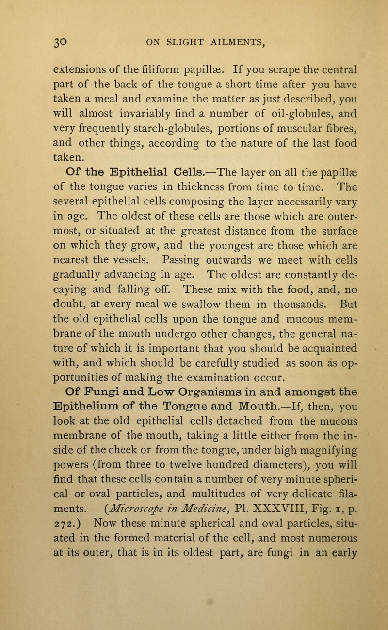 extensions of the filiform papillae. If you scrape the central part of the back of the tongue a short time after you have taken a meal and examine the matter as just described, you will almost invariably find a number of oil-globules, and very frequently starch-globules, portions of muscular fibres, and other things, according to the nature of the last food taken. Of the Epithelial Cells.—The layer on all the papillae of the tongue varies in thickness from time to time. The several epithelial cells composing the layer necessarily vary in age. The oldest of these cells are those which are outer- most, or situated at the greatest distance from the surface on which they grow, and the youngest are those which are nearest the vessels. Passing outwards we meet with cells gradually advancing in age. The oldest are constantly de- caying and falling off. These mix with the food, and, no doubt, at every meal we swallow them in thousands. But the old epithelial cells upon the tongue and mucous mem- brane of the mouth undergo other changes, the general na- ture of which it is important that you should be acquainted with, and which should be carefully studied as soon as op- portunities of making the examination occur. Of Fungi and Low Organisms in and amongst the Epithelium of the Tongue and Mouth.—If, then, you look at the old epithelial cells detached from the mucous membrane of the mouth, taking a little either from the in- side of the cheek or from the tongue, under high magnifying powers (from three to twelve hundred diameters), you will find that these cells contain a number of very minute spheri- cal or oval particles, and multitudes of very delicate fila- ments. {Microscope in Medicine, PI. XXXVIII, Fig. i, p. 272.) Now these minute spherical and oval particles, situ- ated in the formed material of the cell, and most numerous at its outer, that is in its oldest part, are fungi in an early