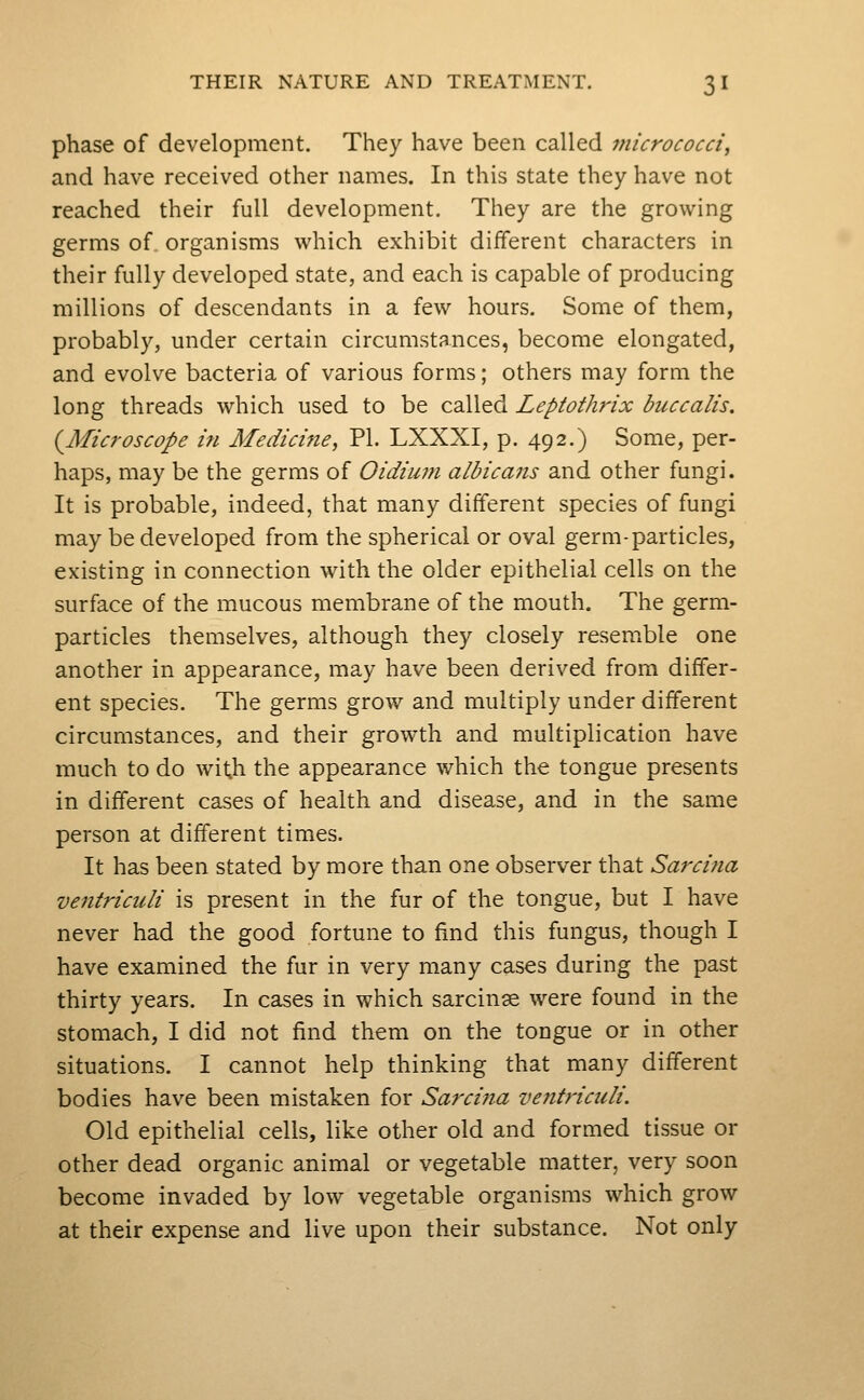phase of development. They have been called micrococci^ and have received other names. In this state they have not reached their full development. They are the growing germs of organisms which exhibit different characters in their fully developed state, and each is capable of producing millions of descendants in a few hours. Some of them, probably, under certain circumstances, become elongated, and evolve bacteria of various forms; others may form the long threads which used to be called Leptothrix buccalis. (^Microscope in Medicine, PI. LXXXI, p. 492.) Some, per- haps, may be the germs of Oidiu?n albicans and other fungi. It is probable, indeed, that many different species of fungi may be developed from the spherical or oval germ-particles, existing in connection with the older epithelial cells on the surface of the mucous membrane of the mouth. The germ- particles themselves, although they closely resemble one another in appearance, may have been derived from differ- ent species. The germs grow and multiply under different circumstances, and their growth and multiplication have much to do with the appearance which the tongue presents in different cases of health and disease, and in the same person at different times. It has been stated by more than one observer that Sarcina ventriculi is present in the fur of the tongue, but I have never had the good fortune to find this fungus, though I have examined the fur in very many cases during the past thirty years. In cases in which sarcinse were found in the stomach, I did not find them on the tongue or in other situations. I cannot help thinking that many different bodies have been mistaken for Sarcina ventriculi. Old epithelial cells, like other old and formed tissue or other dead organic animal or vegetable matter, very soon become invaded by low vegetable organisms which grow at their expense and live upon their substance. Not only