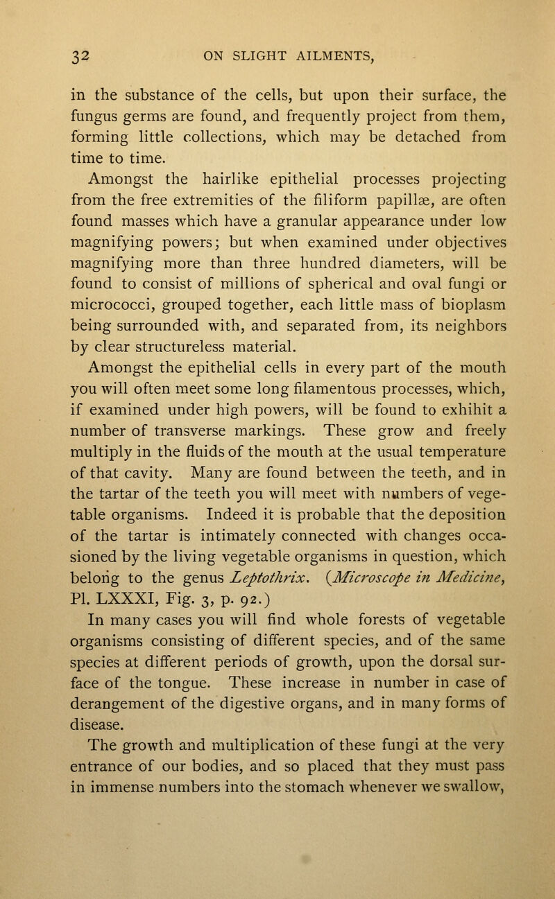 in the substance of the cells, but upon their surface, the fungus germs are found, and frequently project from them, forming little collections, which may be detached from time to time. Amongst the hairlike epithelial processes projecting from the free extremities of the filiform papillae, are often found masses which have a granular appearance under low magnifying powers; but when examined under objectives magnifying more than three hundred diameters, will be found to consist of millions of spherical and oval fungi or micrococci, grouped together, each little mass of bioplasm being surrounded with, and separated from, its neighbors by clear structureless material. Amongst the epithelial cells in every part of the mouth you will often meet some long filamentous processes, which, if examined under high powers, will be found to exhibit a number of transverse markings. These grow and freely multiply in the fluids of the mouth at the usual temperature of that cavity. Many are found between the teeth, and in the tartar of the teeth you will meet with numbers of vege- table organisms. Indeed it is probable that the deposition of the tartar is intimately connected with changes occa- sioned by the living vegetable organisms in question, which belong to the genus Leptothrix. {Microscope in Medici72ey Pl.LXXXI, Fig. 3, p. 92.) In many cases you will find whole forests of vegetable organisms consisting of different species, and of the same species at different periods of growth, upon the dorsal sur- face of the tongue. These increase in number in case of derangement of the digestive organs, and in many forms of disease. The growth and multiplication of these fungi at the very entrance of our bodies, and so placed that they must pass in immense numbers into the stomach whenever we swallow,