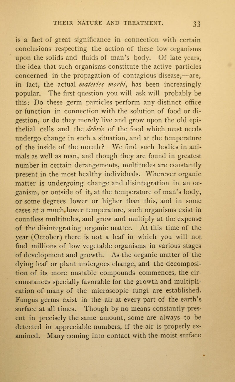 is a fact of great significance in connection with certain conclusions respecting the action of these low organisms upon the solids and fluids of man's body. Of late years, the idea that such organisms constitute the active particles concerned in the propagation of contagious disease,—are, in fact, the actual materies morbi, has been increasingly popular. The first question you will ask will probably be this: Do these germ particles perform any distinct office or function in connection with the solution of food or di- gestion, or do they merely live and grow upon the old epi- thelial cells and the debris of the food which must needs undergo change in such a situation, and at the temperature of the inside of the mouth? We find such bodies in ani- mals as well as man, and though they are found in greatest number in certain derangements, multitudes are constantly present in the most healthy individuals. Wherever organic matter is undergoing change and disintegration in an or- ganism, or outside of it, at the temperature of man's body, or some degrees lower or higher than this, and in some cases at a much.lower temperature, such organisms exist in countless multitudes, and grow and multiply at the expense of the disintegrating organic matter. At this time of the year (October) there is not a leaf in which you will not find millions of low vegetable organisms in various stages of development and growth. As the organic matter of the dying leaf or plant undergoes change, and the decomposi- tion of its more unstable compounds commences, the cir- cumstances specially favorable for the growth and multipli- cation of many of the microscopic fungi are established. Fungus germs exist in the air at every part of the earth's surface at all times. Though by no means constantly pres- ent in precisely the same amount, some are always to be detected in appreciable numbers, if the air is properly ex- amined. Many coming into contact with the moist surface