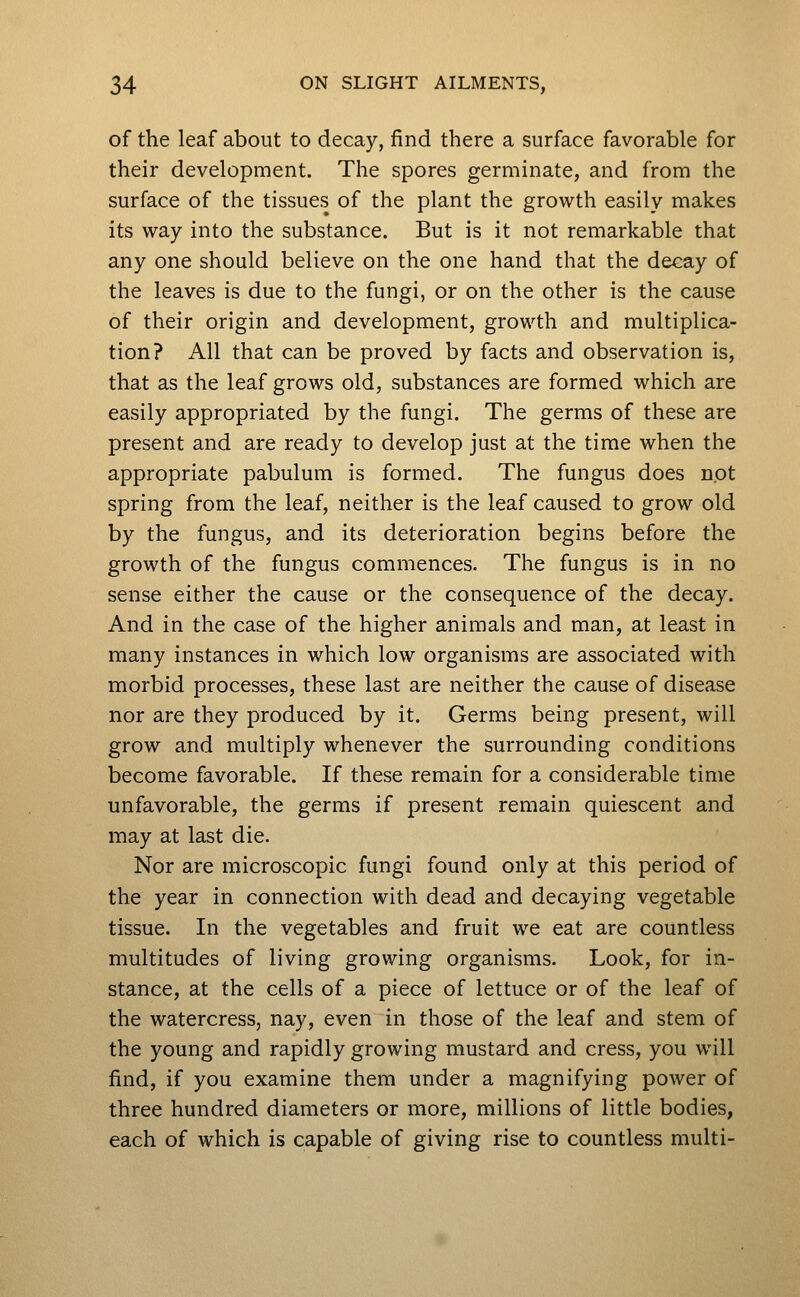 of the leaf about to decay, find there a surface favorable for their development. The spores germinate, and from the surface of the tissues of the plant the growth easily makes its way into the substance. But is it not remarkable that any one should believe on the one hand that the decay of the leaves is due to the fungi, or on the other is the cause of their origin and development, growth and multiplica- tion? All that can be proved by facts and observation is, that as the leaf grows old, substances are formed which are easily appropriated by the fungi. The germs of these are present and are ready to develop just at the time when the appropriate pabulum is formed. The fungus does not spring from the leaf, neither is the leaf caused to grow old by the fungus, and its deterioration begins before the growth of the fungus commences. The fungus is in no sense either the cause or the consequence of the decay. And in the case of the higher animals and man, at least in many instances in which low organisms are associated with morbid processes, these last are neither the cause of disease nor are they produced by it. Germs being present, will grow and multiply whenever the surrounding conditions become favorable. If these remain for a considerable time unfavorable, the germs if present remain quiescent and may at last die. Nor are microscopic fungi found only at this period of the year in connection with dead and decaying vegetable tissue. In the vegetables and fruit we eat are countless multitudes of living growing organisms. Look, for in- stance, at the cells of a piece of lettuce or of the leaf of the watercress, nay, even in those of the leaf and stem of the young and rapidly growing mustard and cress, you will find, if you examine them under a magnifying power of three hundred diameters or more, millions of little bodies, each of which is capable of giving rise to countless multi-