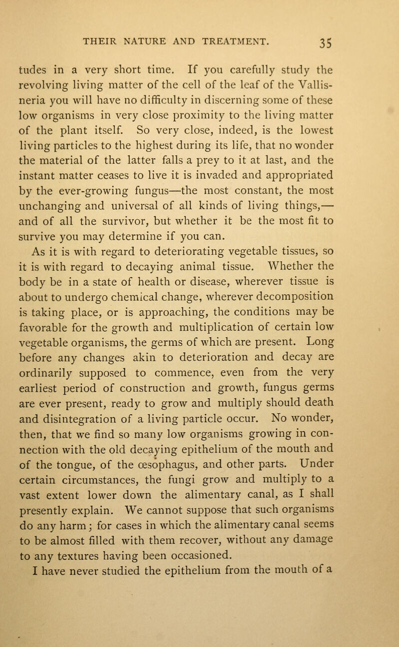 tudes in a very short time. If you carefully study the revolving living matter of the cell of the leaf of the Vallis- neria you will have no difficulty in discerning some of these low organisms in very close proximity to the living matter of the plant itself. So very close, indeed, is the lowest living particles to the highest during its life, that no wonder the material of the latter falls a prey to it at last, and the instant matter ceases to live it is invaded and appropriated by the ever-growing fungus—the most constant, the most unchanging and universal of all kinds of living things,— and of all the survivor, but whether it be the most lit to survive you may determine if you can. As it is with regard to deteriorating vegetable tissues, so it is with regard to decaying animal tissue. Whether the body be in a state of health or disease, wherever tissue is about to undergo chemical change, wherever decomposition is taking place, or is approaching, the conditions may be favorable for the growth and multiplication of certain low vegetable organisms, the germs of which are present. Long before any changes akin to deterioration and decay are ordinarily supposed to commence, even from the very earliest period of construction and growth, fungus germs are ever present, ready to grow and multiply should death and disintegration of a living particle occur. No wonder, then, that we find so many low organisms growing in con- nection with the old decaying epithelium of the mouth and of the tongue, of the oesophagus, and other parts. Under certain circumstances, the fungi grow and multiply to a vast extent lower down the alimentary canal, as I shall presently explain. We cannot suppose that such organisms do any harm; for cases in which the alimentary canal seems to be almost filled with them recover, without any damage to any textures having been occasioned. I have never studied the epithelium from the mouth of a
