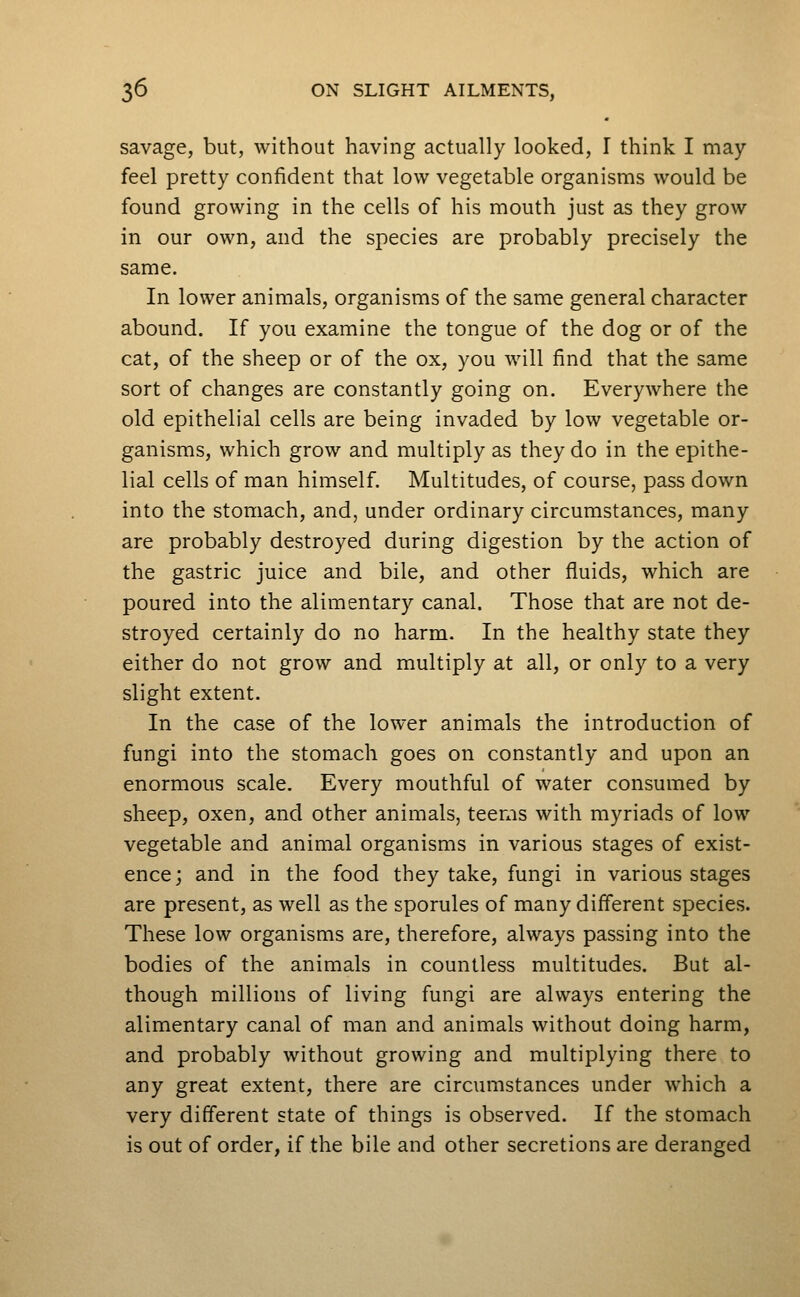 savage, but, without having actually looked, I think I may feel pretty confident that low vegetable organisms would be found growing in the cells of his mouth just as they grow in our own, and the species are probably precisely the same. In lower animals, organisms of the same general character abound. If you examine the tongue of the dog or of the cat, of the sheep or of the ox, you will find that the same sort of changes are constantly going on. Everywhere the old epithelial cells are being invaded by low vegetable or- ganisms, which grow and multiply as they do in the epithe- lial cells of man himself. Multitudes, of course, pass down into the stomach, and, under ordinary circumstances, many are probably destroyed during digestion by the action of the gastric juice and bile, and other fluids, which are poured into the alimentary canal. Those that are not de- stroyed certainly do no harm. In the healthy state they either do not grow and multiply at all, or only to a very slight extent. In the case of the lower animals the introduction of fungi into the stomach goes on constantly and upon an enormous scale. Every mouthful of water consumed by sheep, oxen, and other animals, teems with myriads of low vegetable and animal organisms in various stages of exist- ence; and in the food they take, fungi in various stages are present, as well as the sporules of many different species. These low organisms are, therefore, always passing into the bodies of the animals in countless multitudes. But al- though millions of living fungi are always entering the alimentary canal of man and animals without doing harm, and probably without growing and multiplying there to any great extent, there are circumstances under which a very different state of things is observed. If the stomach is out of order, if the bile and other secretions are deranged