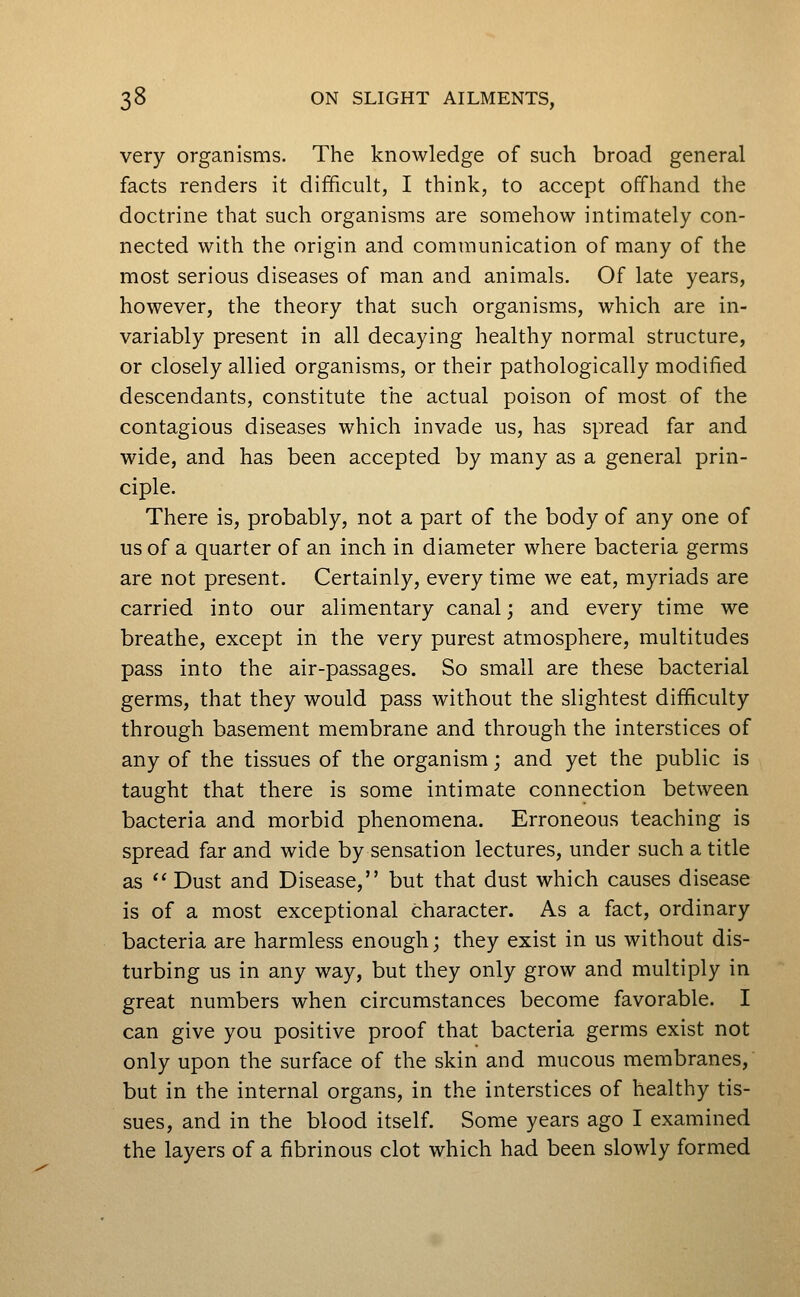 very organisms. The knowledge of such broad general facts renders it difficult, I think, to accept offhand the doctrine that such organisms are somehow intimately con- nected with the origin and communication of many of the most serious diseases of man and animals. Of late years, however, the theory that such organisms, which are in- variably present in all decaying healthy normal structure, or closely allied organisms, or their pathologically modified descendants, constitute the actual poison of most of the contagious diseases which invade us, has spread far and wide, and has been accepted by many as a general prin- ciple. There is, probably, not a part of the body of any one of us of a quarter of an inch in diameter where bacteria germs are not present. Certainly, every time we eat, myriads are carried into our alimentary canal; and every time we breathe, except in the very purest atmosphere, multitudes pass into the air-passages. So small are these bacterial germs, that they would pass without the slightest difficulty through basement membrane and through the interstices of any of the tissues of the organism; and yet the public is taught that there is some intimate connection between bacteria and morbid phenomena. Erroneous teaching is spread far and wide by sensation lectures, under such a title as  Dust and Disease, but that dust which causes disease is of a most exceptional character. As a fact, ordinary bacteria are harmless enough; they exist in us without dis- turbing us in any way, but they only grow and multiply in great numbers when circumstances become favorable. I can give you positive proof that bacteria germs exist not only upon the surface of the skin and mucous membranes, but in the internal organs, in the interstices of healthy tis- sues, and in the blood itself. Some years ago I examined the layers of a fibrinous clot which had been slowly formed