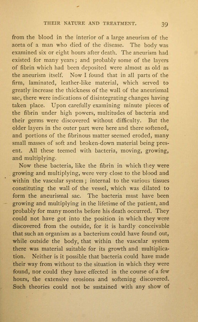 from the blood in the interior of a large aneurism of the aorta of a man who died of the disease. The body was examined six or eight hours after death. The aneurism had existed for many years; and probably some of the layers of fibrin which had been deposited were almost as old as the aneurism itself. Now I found that in all parts of the firm, laminated, leather-like material, which served to greatly increase the thickness of the wall of the aneurismal sac, there were indications of disintegrating changes having taken place. Upon carefully exam.ining minute pieces of the fibrin under high powers, multitudes of bacteria and their germs were discovered without difficulty. But the older la)''ers in the outer part were here and there softened, and portions of the fibrinous matter seemed eroded, many small masses of soft and broken-down material being pres- ent. All these teemed with bacteria, moving, growing, and multiplying. Now these bacteria, like the fibrin in which they were growing and multiplying, were very close to the blood and within the vascular system; internal to the various tissues constituting the wall of the vessel, which was dilated to form the aneurismal sac. The bacteria must have been growing and multiplying in the lifetime of the patient, and probably for many months before his death occurred. They could not have got into the position in which they were discovered from the outside, for it is hardly conceivable that such an organism as a bacterium could have found out, while outside the body, that within the vascular system there was material suitable for its growth and multiplica- tion. Neither is it possible that bacteria could have made their way from without to the situation in which they were found, nor could they have effected in the course of a few hours, the extensive erosions and softening discovered. Such theories could not be sustained with any show of