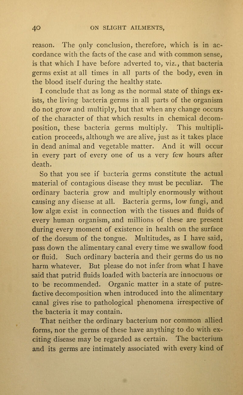 reason. The only conclusion, therefore, which is in ac- cordance with the facts of the case and with common sense, is that which I have before adverted to, viz., that bacteria germs exist at all times in all parts of the body, even in the blood itself during the healthy state. I conclude that as long as the normal state of things ex- ists, the living bacteria germs in all parts of the organism do not grow and multiply, but that when any change occurs of the character of that which results in chemical decom- position, these bacteria germs multiply. This multipli- cation proceeds, although we are alive, just as it takes place in dead animal and vegetable matter. And it will occur in every part of every one of us a very few hours after death. So that you see if bacteria germs constitute the actual material of contagious disease they must be peculiar. The ordinary bacteria grow and multiply enormously without causing any disease at all. Bacteria germs, low fungi, and low algae exist in connection with the tissues and fluids of every human organism, and millions of these are present during every moment of existence in health on the surface of the dorsum of the tongue. Multitudes, as I have said, pass down the alimentary canal every time we swallow food or fluid. Such ordinary bacteria and their germs do us no harm whatever. But please do not infer from what I have said that putrid fluids loaded with bacteria are innocuous or to be recommended. Organic matter in a state of putre- factive decomposition when introduced into the alimentary canal gives rise to pathological phenomena irrespective of the bacteria it may contain. That neither the ordinary bacterium nor common allied forms, nor the germs of these have anything to do with ex- citing disease may be regarded as certain. The bacterium and its germs are intimately associated with every kind of