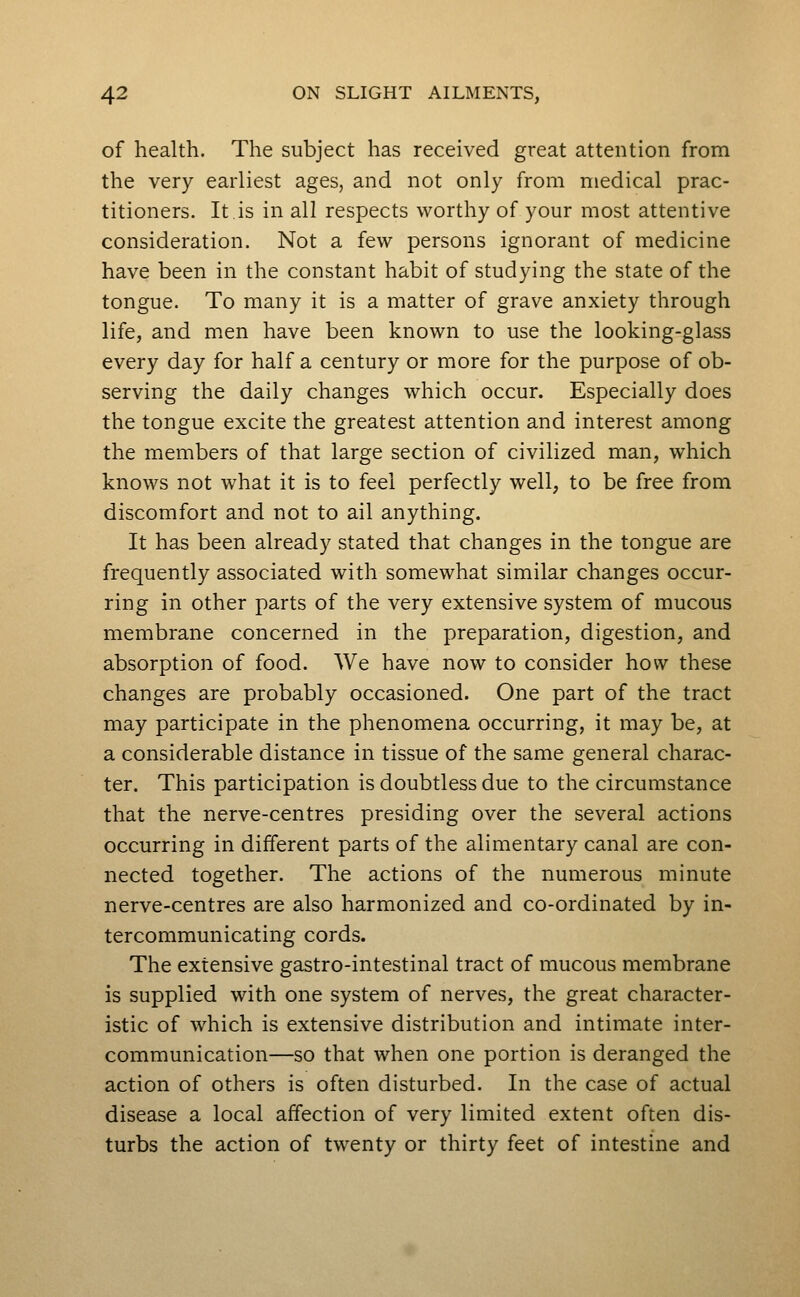 of health. The subject has received great attention from the very earliest ages, and not only from medical prac- titioners. It is in all respects worthy of your most attentive consideration. Not a few persons ignorant of medicine have been in the constant habit of studying the state of the tongue. To many it is a matter of grave anxiety through life, and men have been known to use the looking-glass every day for half a century or more for the purpose of ob- serving the daily changes which occur. Especially does the tongue excite the greatest attention and interest among the members of that large section of civilized man, which knows not what it is to feel perfectly well, to be free from discomfort and not to ail anything. It has been already stated that changes in the tongue are frequently associated with somewhat similar changes occur- ring in other parts of the very extensive system of mucous membrane concerned in the preparation, digestion, and absorption of food. We have now to consider how these changes are probably occasioned. One part of the tract may participate in the phenomena occurring, it may be, at a considerable distance in tissue of the same general charac- ter. This participation is doubtless due to the circumstance that the nerve-centres presiding over the several actions occurring in different parts of the alimentary canal are con- nected together. The actions of the numerous minute nerve-centres are also harmonized and co-ordinated by in- tercommunicating cords. The extensive gastro-intestinal tract of mucous membrane is supplied with one system of nerves, the great character- istic of which is extensive distribution and intimate inter- communication—so that when one portion is deranged the action of others is often disturbed. In the case of actual disease a local affection of very limited extent often dis- turbs the action of twenty or thirty feet of intestine and