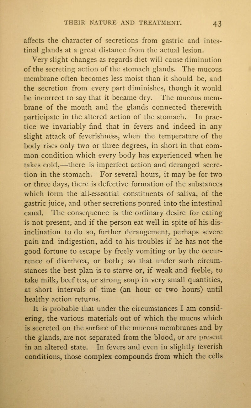 affects the character of secretions from gastric and intes- tinal glands at a great distance from the actual lesion. Very slight changes as regards diet will cause diminution of the secreting action of the stomach glands. The mucous membrane often becomes less moist than it should be, and the secretion from every part diminishes, though it would be incorrect to say that it became dry. The mucous mem- brane of the mouth and the glands connected therewith participate in the altered action of the stomach. In prac- tice we invariably find that in fevers and indeed in any slight attack of feverishness, when the temperature of the body rises only two or three degrees, in short in that com- mon condition which every body has experienced when he takes cold,—there is imperfect action and deranged secre- tion in the stomach. For several hours, it may be for two or three days, there is defective formation of the substances which form the all-esseiitial constituents of saliva, of the gastric juice, and other secretions poured into the intestinal canal. The consequence is the ordinary desire for eating is not present, and if the person eat well in spite of his dis- inclination to do so, further derangement, perhaps severe pain and indigestion, add to his troubles if he has not the good fortune to escape by freely vomiting or by the occur- rence of diarrhoea, or both; so that under such circum- stances the best plan is to starve or, if weak and feeble, to take milk, beef tea, or strong soup in very small quantities, at short intervals of time (an hour or two hours) until healthy action returns. It is probable that under the circumstances I am consid- ering, the various materials out of which the mucus which is secreted on the surface of the mucous membranes and by the glands, are not separated from the blood, or are present in an altered state. In fevers and even in slightly feverish conditions, those complex compounds from which the cells