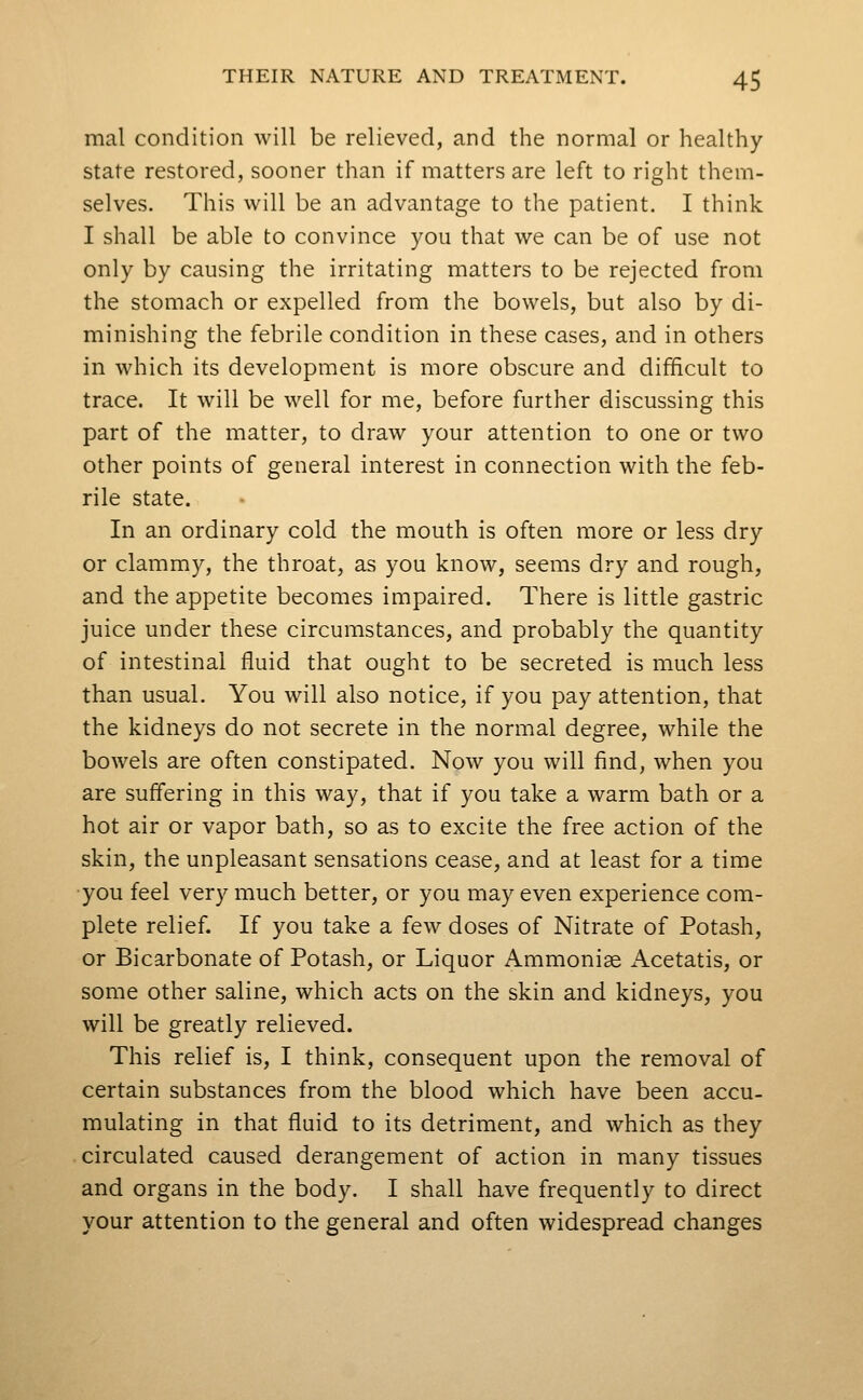 mal condition will be relieved, and the normal or healthy state restored, sooner than if matters are left to right them- selves. This will be an advantage to the patient. I think I shall be able to convince you that we can be of use not only by causing the irritating matters to be rejected from the stomach or expelled from the bowels, but also by di- minishing the febrile condition in these cases, and in others in which its development is more obscure and difficult to trace. It will be well for me, before further discussing this part of the matter, to draw your attention to one or two other points of general interest in connection with the feb- rile state. In an ordinary cold the mouth is often more or less dry or clammy, the throat, as you know, seems dry and rough, and the appetite becomes impaired. There is little gastric juice under these circumstances, and probably the quantity of intestinal fluid that ought to be secreted is much less than usual. You will also notice, if you pay attention, that the kidneys do not secrete in the normal degree, while the bowels are often constipated. Now you will find, when you are suffering in this way, that if you take a warm bath or a hot air or vapor bath, so as to excite the free action of the skin, the unpleasant sensations cease, and at least for a time ■you feel very much better, or you may even experience com- plete relief. If you take a few doses of Nitrate of Potash, or Bicarbonate of Potash, or Liquor Ammonise Acetatis, or some other saline, which acts on the skin and kidneys, you will be greatly relieved. This relief is, I think, consequent upon the removal of certain substances from the blood which have been accu- mulating in that fluid to its detriment, and which as they circulated caused derangement of action in many tissues and organs in the body. I shall have frequently to direct your attention to the general and often widespread changes